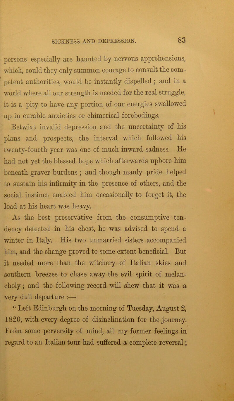 persons especially are haunted by nervous apprehensions, which, could they only summon courage to consult the com- petent authorities, would be instantly dispelled ; and in a world where all our strength is needed for the real struggle, it is a pity to have any portion of our energies swallowed up in curable anxieties or chimerical forebodings. Betwixt invalid depression and the uncertainty of his plans and prospects, the interval which followed his twenty-fourth year was one of much inward sadness. He had not yet the blessed hope which afterwards upbore him beneath graver burdens ; and though manly pride helped to sustain his infirmity in the presence of others, and the social instinct enabled him occasionally to forget it, the load at his heart was heavy. As the best preservative from the consumptive ten- dency detected in his chest, he was advised to spend a winter in Italy. His two unmarried sisters accompanied him, and the change proved to some extent beneficial. But it needed more than the witchery of Italian skies and southern breezes to chase away the evil spirit of melan- choly ; and the following record will shew that it was a very dull departure :—• “ Left Edinburgh on the morning of Tuesday, August 2, 1820, with every degree of disinclination for the journey. From some perversity of mind, all my former feelings in regard to an Italian tour had suffered a complete reversal;