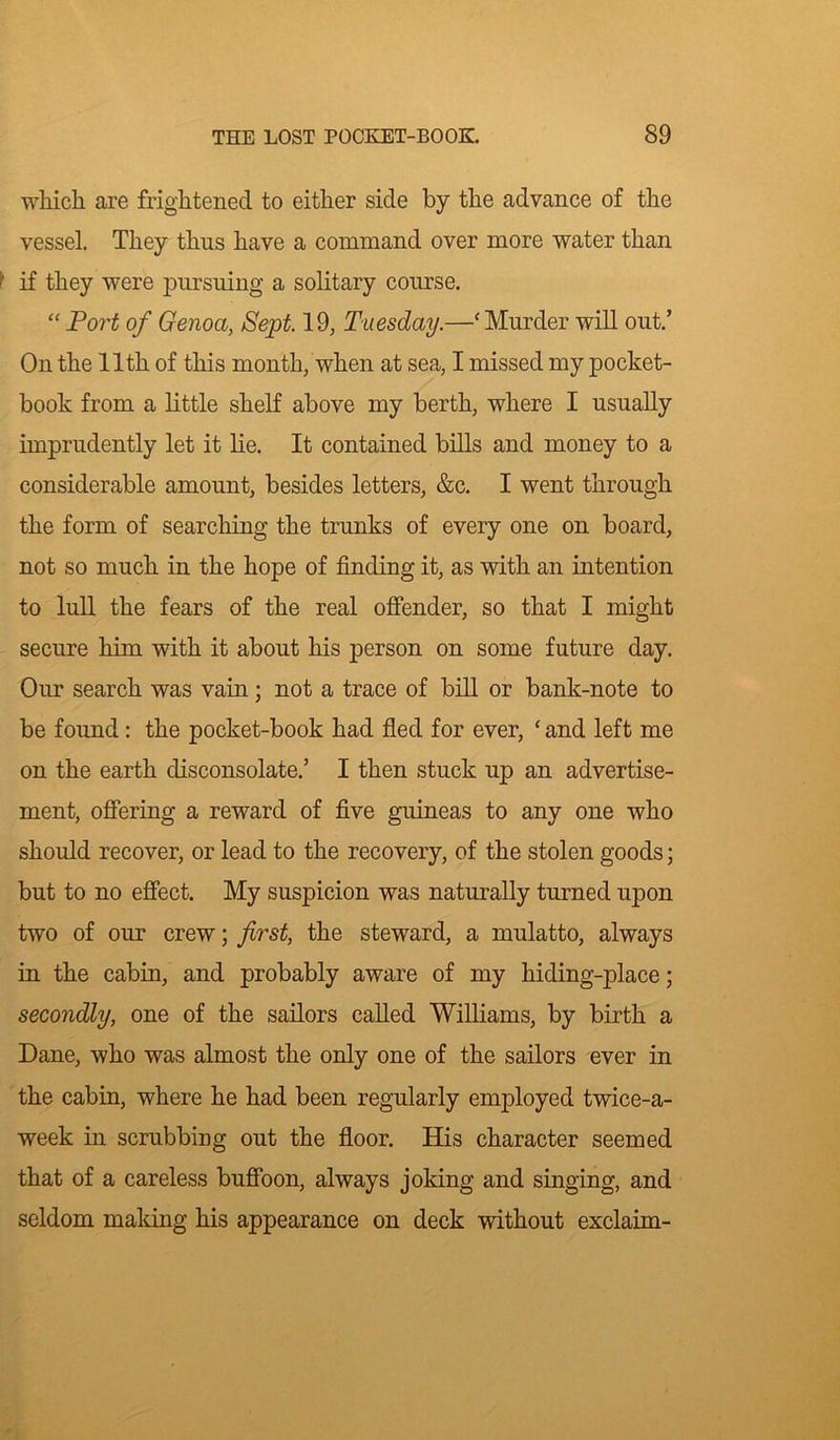 which are frightened to either side by the advance of the vessel. They thus have a command over more water than ■ if they were pursuing a solitary course. “ Port of Genoa, Sept. 19, Tuesday.—‘Murder will out.’ On the 11th of this month, when at sea, I missed my pocket- book from a little shelf above my berth, where I usually imprudently let it lie. It contained bills and money to a considerable amount, besides letters, &c. I went through the form of searching the trunks of every one on board, not so much in the hope of finding it, as with an intention to lull the fears of the real offender, so that I might secure him with it about his person on some future day. Our search was vain ; not a trace of bill or bank-note to be found: the pocket-book had fled for ever, ‘ and left me on the earth disconsolate.’ I then stuck up an advertise- ment, offering a reward of five guineas to any one who should recover, or lead to the recovery, of the stolen goods; but to no effect. My suspicion was naturally turned upon two of our crew; first, the steward, a mulatto, always in the cabin, and probably aware of my hiding-place; secondly, one of the sailors called Williams, by birth a Dane, who was almost the only one of the sailors ever in the cabin, where he had been regularly employed twice-a- week in scrubbing out the floor. His character seemed that of a careless buffoon, always joking and singing, and seldom making his appearance on deck without exclaim-