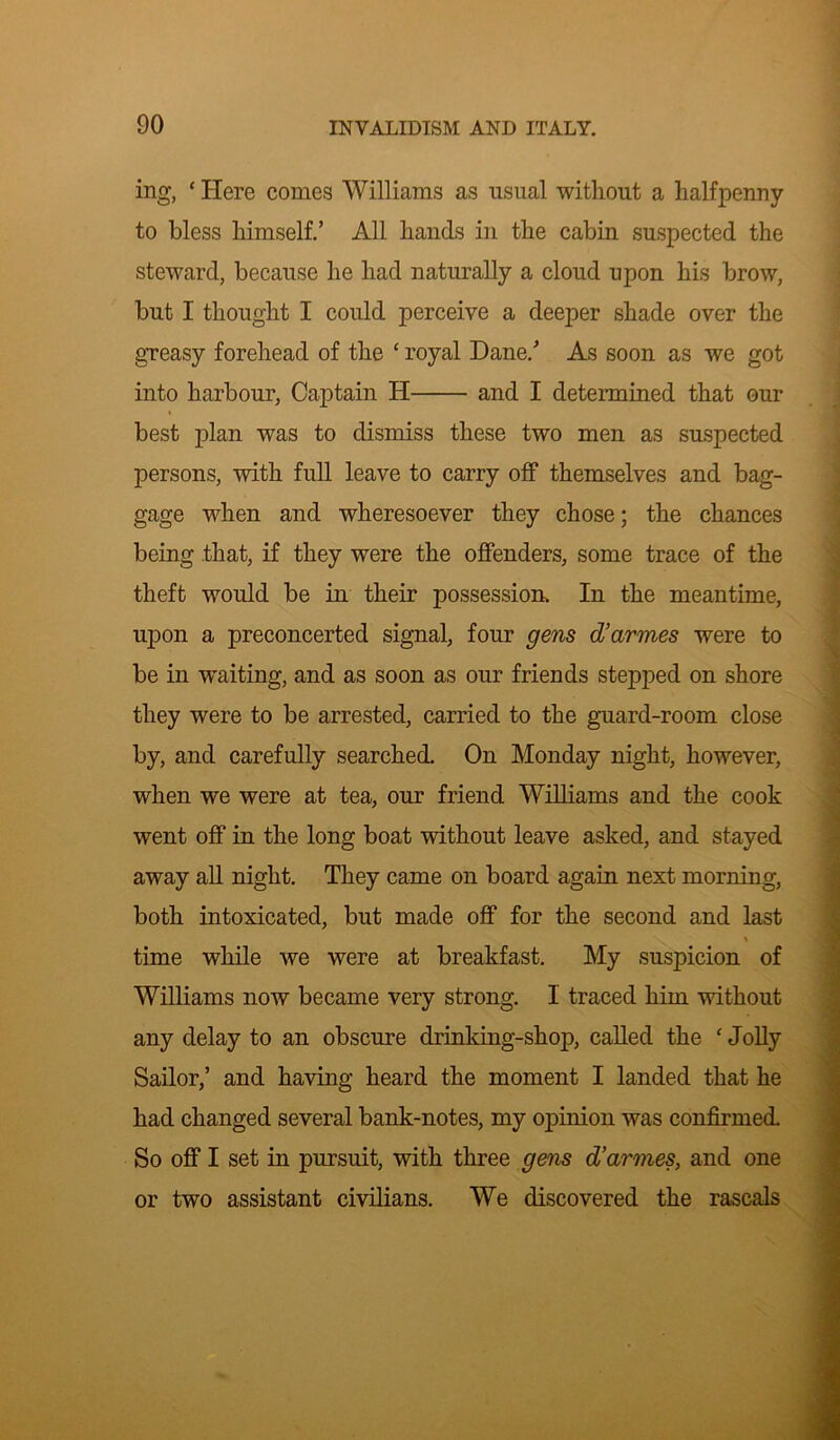 ing, * Here conies Williams as usual without a halfpenny to bless himself.’ All hands in the cabin suspected the steward, because he had naturally a cloud upon his brow, but I thought I could perceive a deeper shade over the greasy forehead of the £ royal Dane/ As soon as we got into harbour, Captain H and I determined that our best plan was to dismiss these two men as suspected persons, with full leave to carry off themselves and bag- gage when and wheresoever they chose; the chances being that, if they were the offenders, some trace of the theft would be in their possession. In the meantime, upon a preconcerted signal, four gens d’armes were to be in waiting, and as soon as our friends stepped on shore they were to be arrested, carried to the guard-room close by, and carefully searched. On Monday night, however, when we were at tea, our friend Williams and the cook went off in the long boat without leave asked, and stayed away all night. They came on board again next morning, both intoxicated, but made off for the second and last time while we were at breakfast. My suspicion of Williams now became very strong. I traced him without any delay to an obscure drinking-shop, called the f Jolly Sailor,’ and having heard the moment I landed that he had changed several bank-notes, my opinion was confirmed. So off I set in pursuit, with three gens d’arvies, and one or two assistant civilians. We discovered the rascals