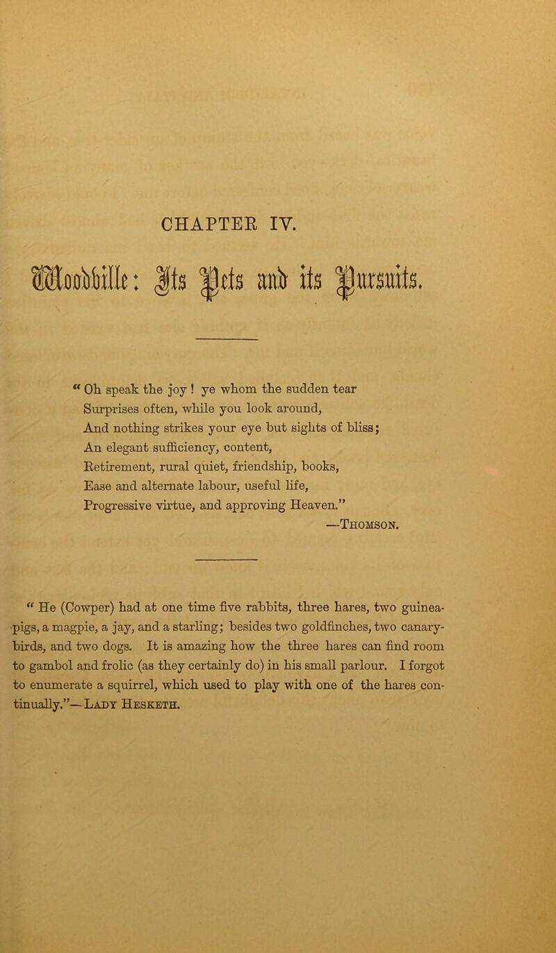 CHAPTER IV. mtb its traits. u Oh speak the joy ! ye whom the sudden tear Surprises often, while you look around. And nothing strikes your eye hut sights of bliss; An elegant sufficiency, content, Retirement, rural quiet, friendship, hooks, Ease and alternate labour, useful life, Progressive virtue, and approving Heaven.” —Thomson. “ He (Cowper) had at one time five rabbits, three hares, two guinea- pigs, a magpie, a jay, and a starling; besides two goldfinches, two canary- birds, and two dogs. It is amazing how the three hares can find room to gambol and frolic (as they certainly do) in his small parlour. I forgot to enumerate a squirrel, which used to play with one of the hares con- tinually.”—Lady Hesketh.