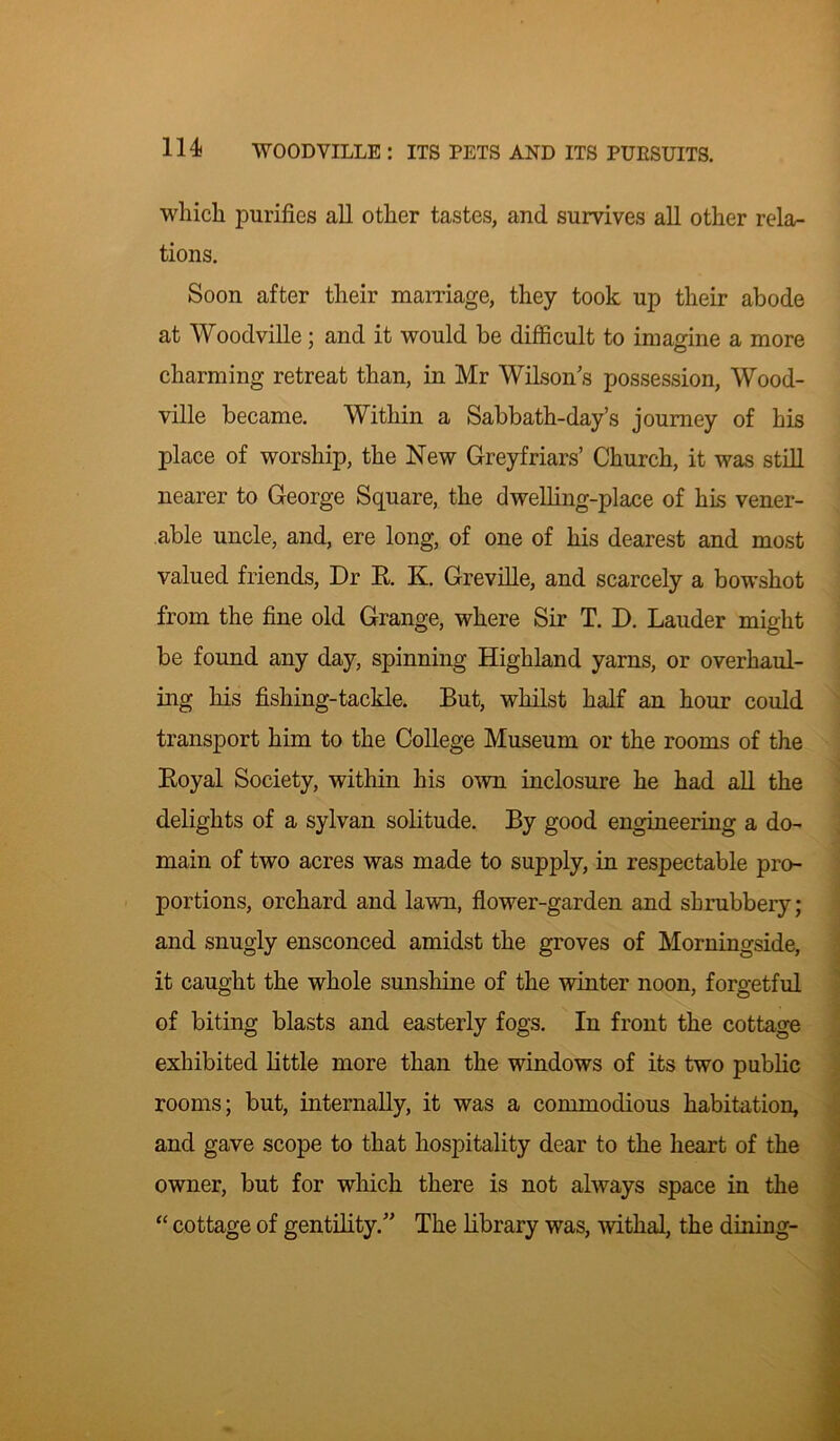 which purifies all other tastes, and survives all other rela- tions. Soon after their marriage, they took up their abode at Woodville; and it would be difficult to imagine a more charming retreat than, in Mr Wilson’s possession, Wood- ville became. Within a Sabbath-day’s journey of his place of worship, the New Greyfriars’ Church, it was still nearer to George Square, the dwelling-place of his vener- able uncle, and, ere long, of one of his dearest and most valued friends, Dr R K. Grevlle, and scarcely a bowshot from the fine old Grange, where Sir T. D. Lauder might be found any day, spinning Highland yarns, or overhaul- ing his fishing-tackle. But, whilst half an hour could transport him to the College Museum or the rooms of the Royal Society, within his own inclosure he had all the delights of a sylvan solitude. By good engineering a do- main of two acres was made to supply, in respectable pro- portions, orchard and lawn, flower-garden and shrubbery; and snugly ensconced amidst the groves of Morningside, it caught the whole sunshine of the winter noon, forgetful of biting blasts and easterly fogs. In front the cottage exhibited little more than the windows of its two public rooms; but, internally, it was a commodious habitation, and gave scope to that hospitality dear to the heart of the owner, but for which there is not always space in the “ cottage of gentility.” The library was, withal, the dining-