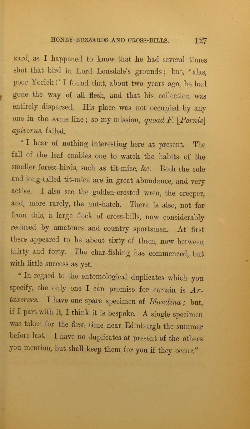 sard, as I happened to know that lie had several times shot that bird in Lord Lonsdale’s grounds; but, * alas, poor Yorick!’ I found that, about two years ago, he had gone the way of all flesh, and that his collection was entirely dispersed. His place was not occupied by any one in the same line; so my mission, quoad F. [Perm's] a/pivorus, failed. “ I hear of nothing interesting here at present. The fall of the leaf enables one to watch the habits of the smaller forest-birds, such as tit-mice, &c. Both the cole and long-tailed tit-mice are in great abundance, and very active. I also see the golden-crested wren, the creeper, and, more rarely, the nut-hatch. There is also, not far from this, a large flock of cross-bills, now considerably reduced by amateurs and country sportsmen. At first there appeared to be about sixty of them, now between thirty and forty. The char-fishing has commenced, but with little success as yet. “ In regard to the entomological duplicates which you specify, the only one I can promise for certain is Ar~ iaxerxes. I have one spare specimen of Blandina ; but, if I part with it, I think it is bespoke. A single specimen vas taken for the first time near Edinburgh the summer before last. I have no duplicates at present of the others } ou mention, but shall keep them for you if they occur.”