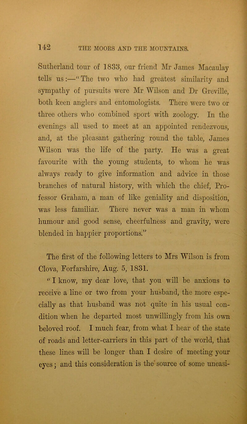 Sutherland tour of 1833, our friend Mr James Macaulay tells us:—“ The two who had greatest similarity and sympathy of pursuits were Mr Wilson and Dr Greville, both keen anglers and entomologists. There were two or three others who combined sport with zoology. In the evenings all used to meet at an appointed rendezvous, and, at the pleasant gathering round the table, James Wilson was the life of the party. He was a great favourite with the young students, to whom he was always ready to give information and advice in those branches of natural history, with which the chief, Pro- fessor Graham, a man of like geniality and disposition, was less familiar. There never was a man in whom humour and good sense, cheerfulness and gravity, were blended in happier proportions.’'’ The first of the following letters to Mrs Wilson is from Clova, Porfarshire, Aug. 5, 1831. “ I know, my dear love, that you will be anxious to receive a line or two from your husband, the more espe- cially as that husband was not quite in his usual con- dition when he departed most unwillingly from his own beloved roof. I much fear, from what I hear of the state of roads and letter-carriers in this part of the world, that these lines will be longer than I desire of meeting your eyes; and this consideration is the' source of some uneasi-