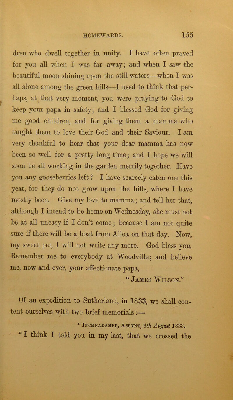 dren who dwell together in unity. I have often prayed for you all when I was far away; and when I saw the beautiful moon shining upon the still waters—when I was all alone among the green hills—I used to think that per- haps, at that very moment, you were praying to God to keep your papa in safety; and I blessed God for giving me good children, and for giving them a mamma who taught them to love their God and their Saviour. I am very thankful to hear that your dear mamma has now been so well for a pretty long time; and I hope we will soon be all working in the garden merrily together. Have you any gooseberries left ? I have scarcely eaten one this year, for they do not grow upon the hills, where I have mostly been. Give my love to mamma; and tell her that, although I intend to be home on Wednesday, she must not be at all uneasy if I don’t come; because I am not quite sure if there will be a boat from Alloa on that day. Now, my sweet pet, I will not write any more. God bless you. Remember me to everybody at Woodville; and believe me, now and ever, your affectionate papa, “ James Wilson.” Of an expedition to Sutherland, in 1833, we shall con- tent ourselves with two brief memorials:— “ Inchnadamff, Assynt, 6 th August 1833. “ I think I told you in my last, that we crossed the