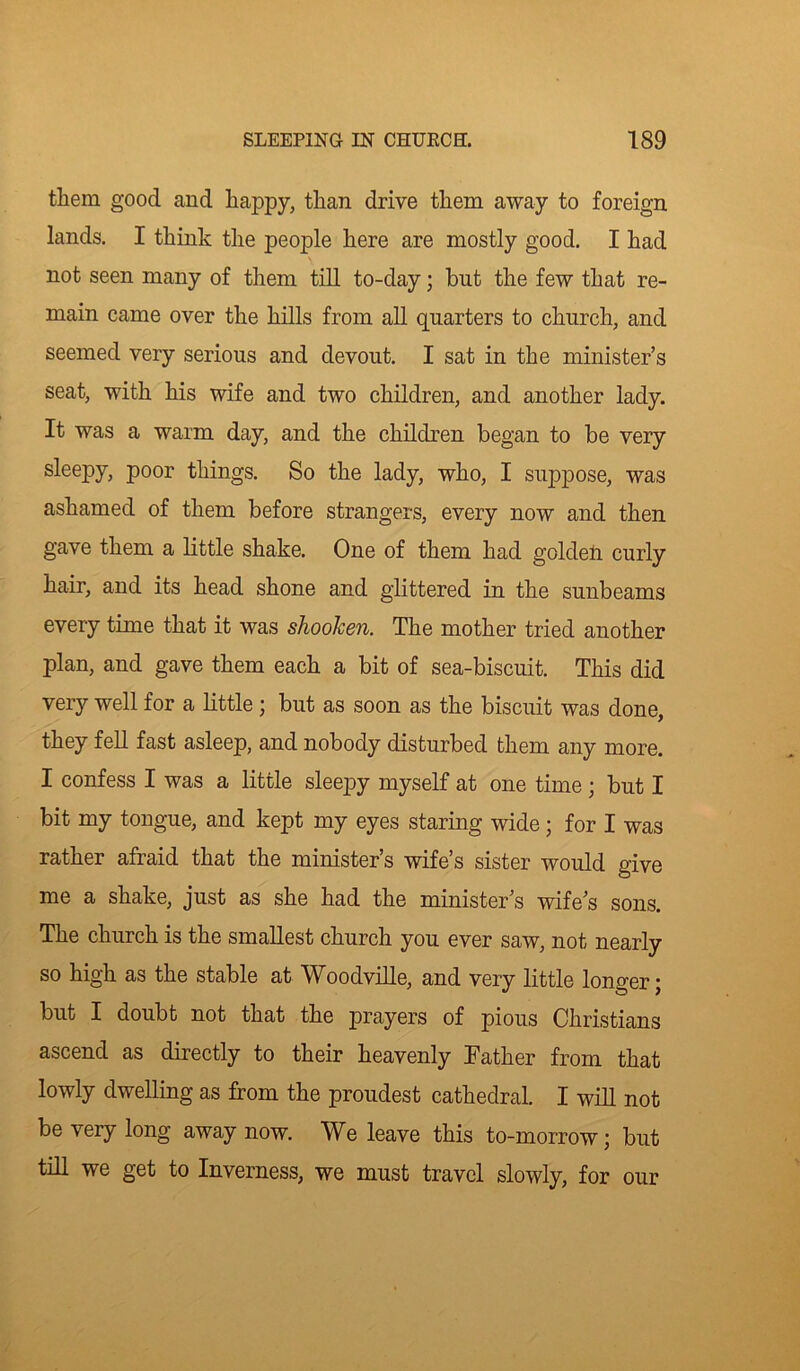 them good and happy, than drive them away to foreign lands. I think the people here are mostly good. I had not seen many of them till to-day; but the few that re- main came over the hills from all quarters to church, and seemed very serious and devout. I sat in the minister’s seat, with his wife and two children, and another lady. It was a warm day, and the children began to be very sleepy, poor things. So the lady, who, I suppose, was ashamed of them before strangers, every now and then gave them a little shake. One of them had golden curly hair, and its head shone and glittered in the sunbeams every time that it was shooken. The mother tried another plan, and gave them each a bit of sea-biscuit. This did very well for a little ; but as soon as the biscuit was done, they fell fast asleep, and nobody disturbed them any more. I confess I was a little sleepy myself at one time ; but I bit my tongue, and kept my eyes staring wide; for I was rather afraid that the minister’s wife’s sister would give me a shake, just as she had the minister’s wife’s sons. The church is the smallest church you ever saw, not nearly so high as the stable at Woodville, and very little longer; but I doubt not that the prayers of pious Christians ascend as directly to their heavenly Father from that lowly dwelling as from the proudest cathedral. I will not be very long away now. We leave this to-morrow; but till we get to Inverness, we must travel slowly, for our