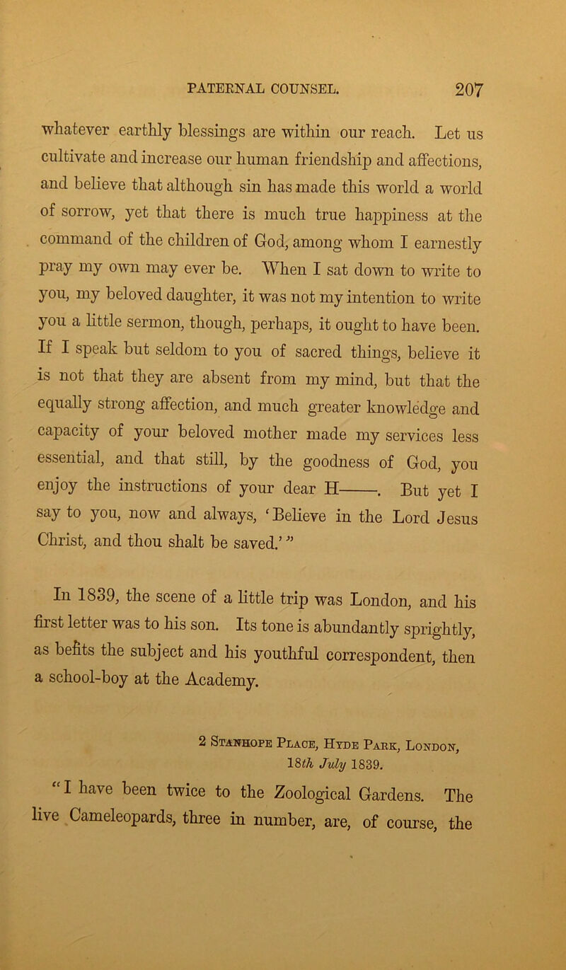 whatever earthly blessings are within our reach. Let us cultivate and increase our human friendship and affections, and believe that although sin has made this world a world of sorrow, yet that there is much true happiness at the command of the children of God, among whom I earnestly pray my own may ever be. When I sat down to write to you, my beloved daughter, it was not my intention to write you a little sermon, though, perhaps, it ought to have been. If I speak but seldom to you of sacred things, believe it is not that they are absent from my mind, but that the equally strong affection, and much greater knowledge and capacity of your beloved mother made my services less essential, and that still, by the goodness of God, you enjoy the instructions of your dear H . But yet I say to you, now and always, ‘Believe in the Lord Jesus Christ, and thou shalt be saved.’ ” In 1839, the scene of a little trip was London, and his first letter was to his son. Its tone is abundantly sprightly, as befits the subject and his youthful correspondent, then a school-boy at the Academy. 2 Stanhope Place, Hyde Park, London, 18th July 1839. I have been twice to the Zoological Gardens. The live Gameleopards, three in number, are, of course, the