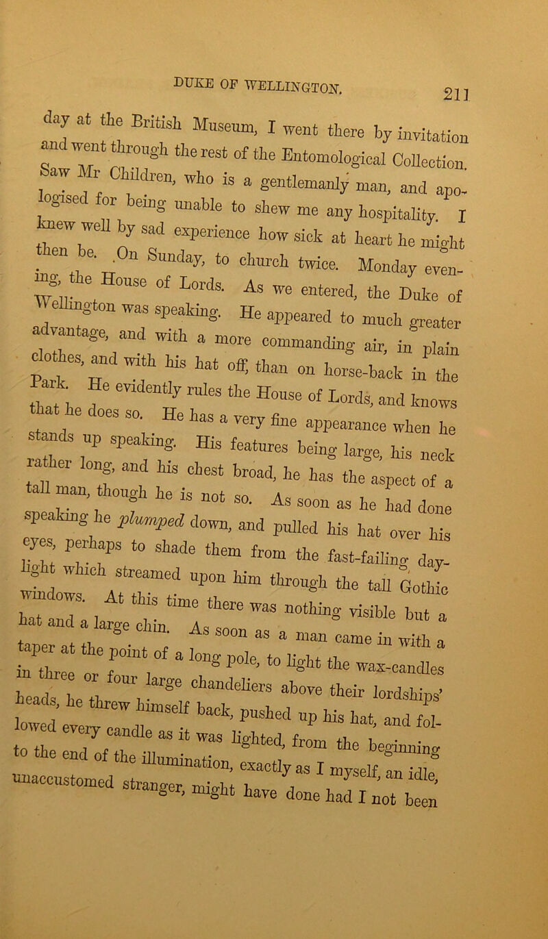 DUKE OP WELLINGTON. 21] day at the British Museum, I went there by invitation th6reSt °fE“°gical Collection. ‘ _ i lldren, who is a gentlemanly man, and apo- gised for being unable to shew me any hospitality. I mw well by sad experience how sick at heart he might ■ W , 6'„ “ S*mday' to chmch ‘wice. Monday even- J’u. \ ^ °f L°rds- As we entered, the Duke of Wellington was speaking. He appeared to much greater ad ntage and with a more commanding air, in plain tk h I f at °« t^n on horse-back in the k He evidently rules the House of Lords, and knows , , 6 ' °eS S°‘ He has a vrjr'y fine appearance when he n 7 SPeating' His featares being large, his neck lather long, and his chest broad, he has the aspect of a man, though he is not so. As soon as he had done speaking he plumped down, and pulled his hat over his eyes perhaps to shade them from the fast-failing day- b?h which streamed upon him through the tall Go Jo *■».. a. 1 “ “ ■«• in three nv f i 1 ’ 1 hg t tIie wax~candles ”,*• - --—LiZZZZS