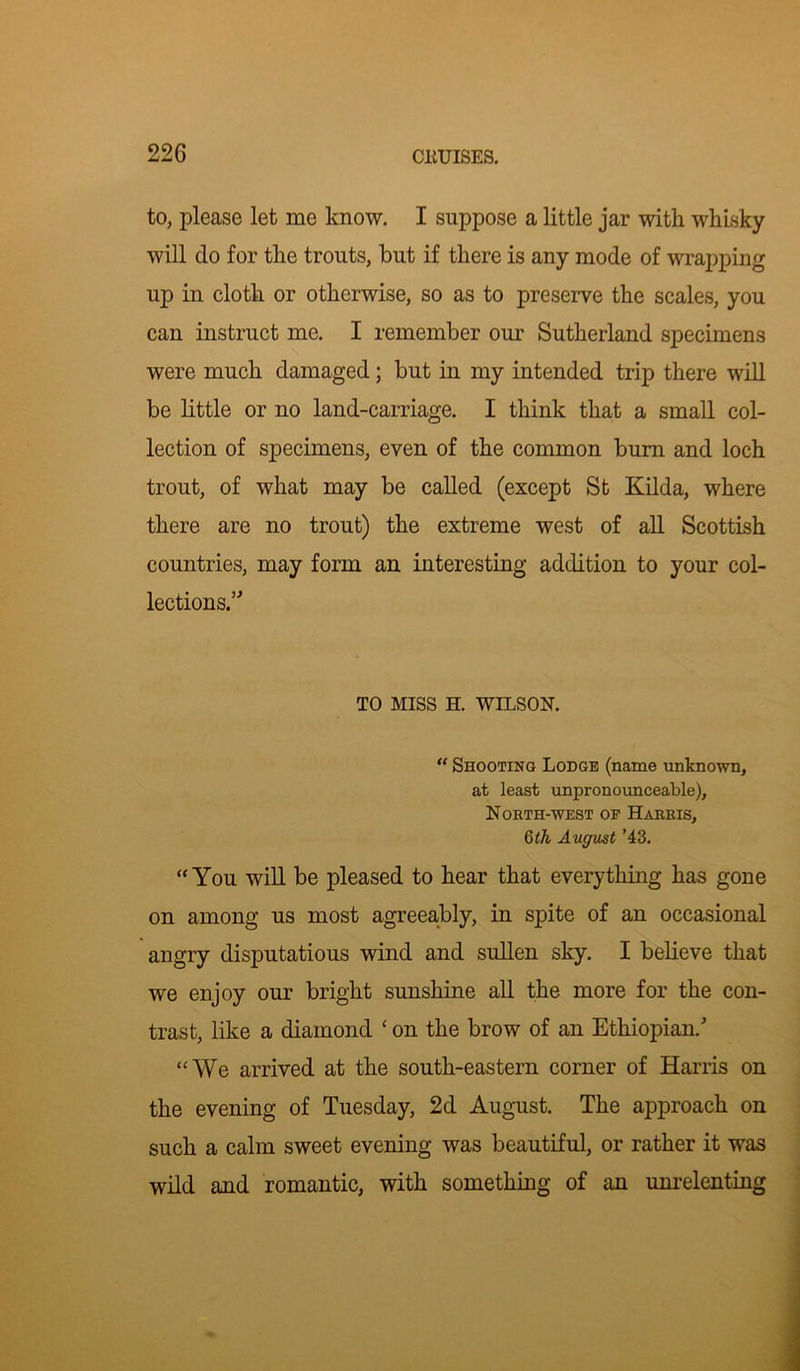 22G to, please let me know. I suppose a little jar with whisky will do for the trouts, but if there is any mode of wrapping up in cloth or otherwise, so as to preserve the scales, you can instruct me. I remember our Sutherland specimens were much damaged; but in my intended trip there will be little or no land-carriage. I think that a small col- lection of specimens, even of the common burn and loch trout, of what may be called (except St Kilda, where there are no trout) the extreme west of all Scottish countries, may form an interesting addition to your col- lections.” TO MISS H. WILSON. “ Shooting Lodge (name unknown, at least unpronounceable), North-west op Harris, 6th August ’43. “You will be pleased to hear that everything has gone on among us most agreeably, in spite of an occasional angry disputatious wind and sullen sky. I believe that we enjoy our bright sunshine all the more for the con- trast, like a diamond ‘ on the brow of an Ethiopian/ “We arrived at the south-eastern corner of Harris on the evening of Tuesday, 2d August. The approach on such a calm sweet evening was beautiful, or rather it was wild and romantic, with something of an unrelenting