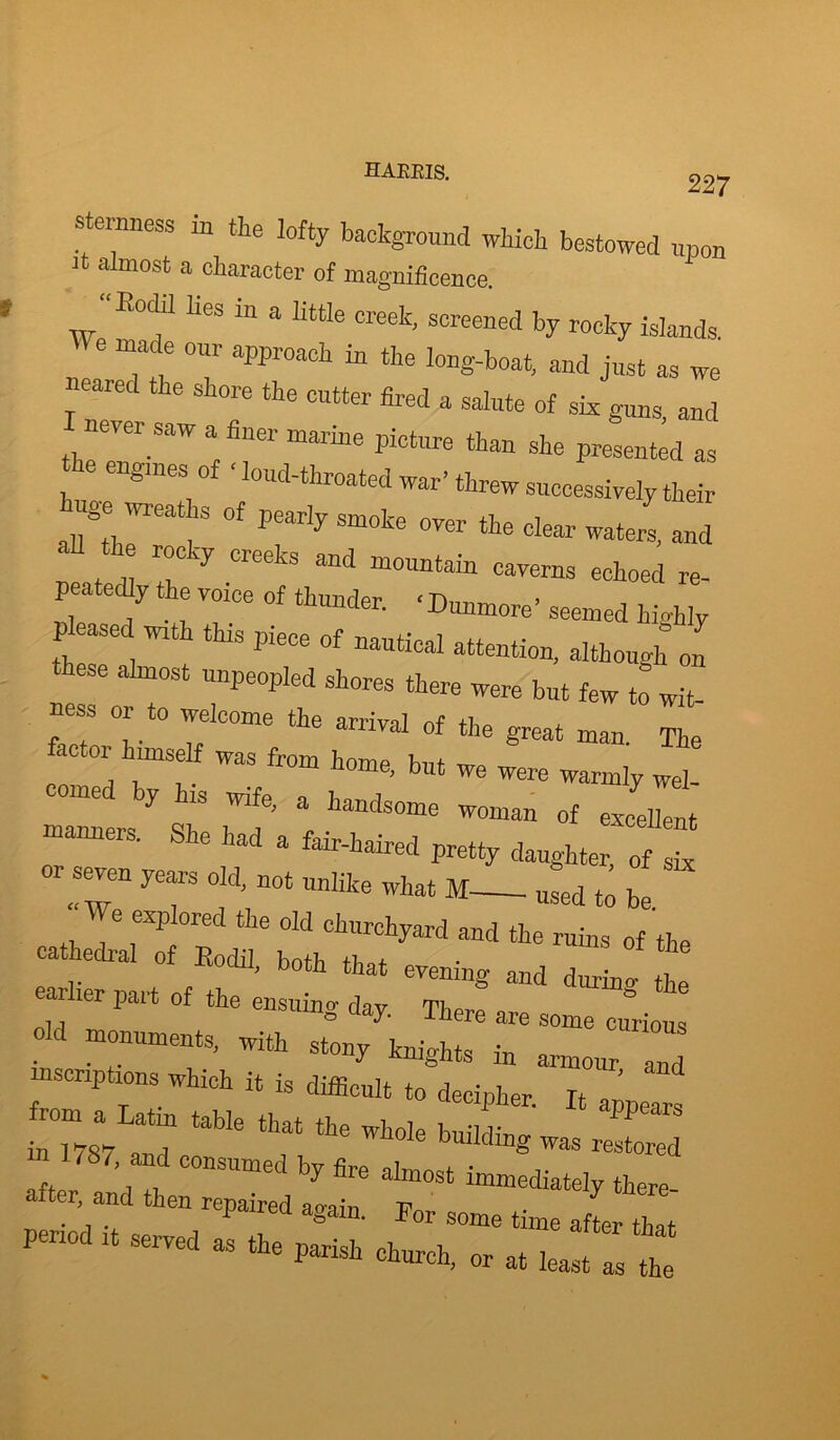 HAKEIS. 227 sternness in the lofty background winch bestowed upon it almost a character of magnificence. “E°f UeS “ a HttIe screened by rocky islands °Ur approa°h “ long-boat, and just as we neared the shore the cutter fired a salute of sk guns, and never saw a finer marine picture than she presented as engines o loud-throated war’threw successively their *Z0f Pearly Smote °™r the clear waters, and 6 r“Cy Cleeks and mountain caverns echoed re- peated^ the voice of thunder. • Dunmore’ seemed highly pleased noth this piece of nautical attention, although on ese almost unpeopled shores there were but few to wit- ness or to welcome the arrival of the great man The ; 01, Z mS fWm h°me’ bUt We were ^»mly wel- mec y is wife, a handsome woman of excellent — a. w . ** “T d4 “ '»■* M ' We explored the old churchyard and the ruins of the cathedral of Kodil both that r 4 ’ b0th that eve™g and durW the ailier part of the ensuing dav Tin 11 ° y- lhcre are some curious Old monuments, with stony knkhts in „ inscriptions which it is difficult to decipher It , ' from a Latin table that the whole bffi IT ” m 1787, and consumed by fire almost 7“ after, and then repaired aLin ' V * 7 *W nericd it , , For some time after that period served as the parish church, or at least as the