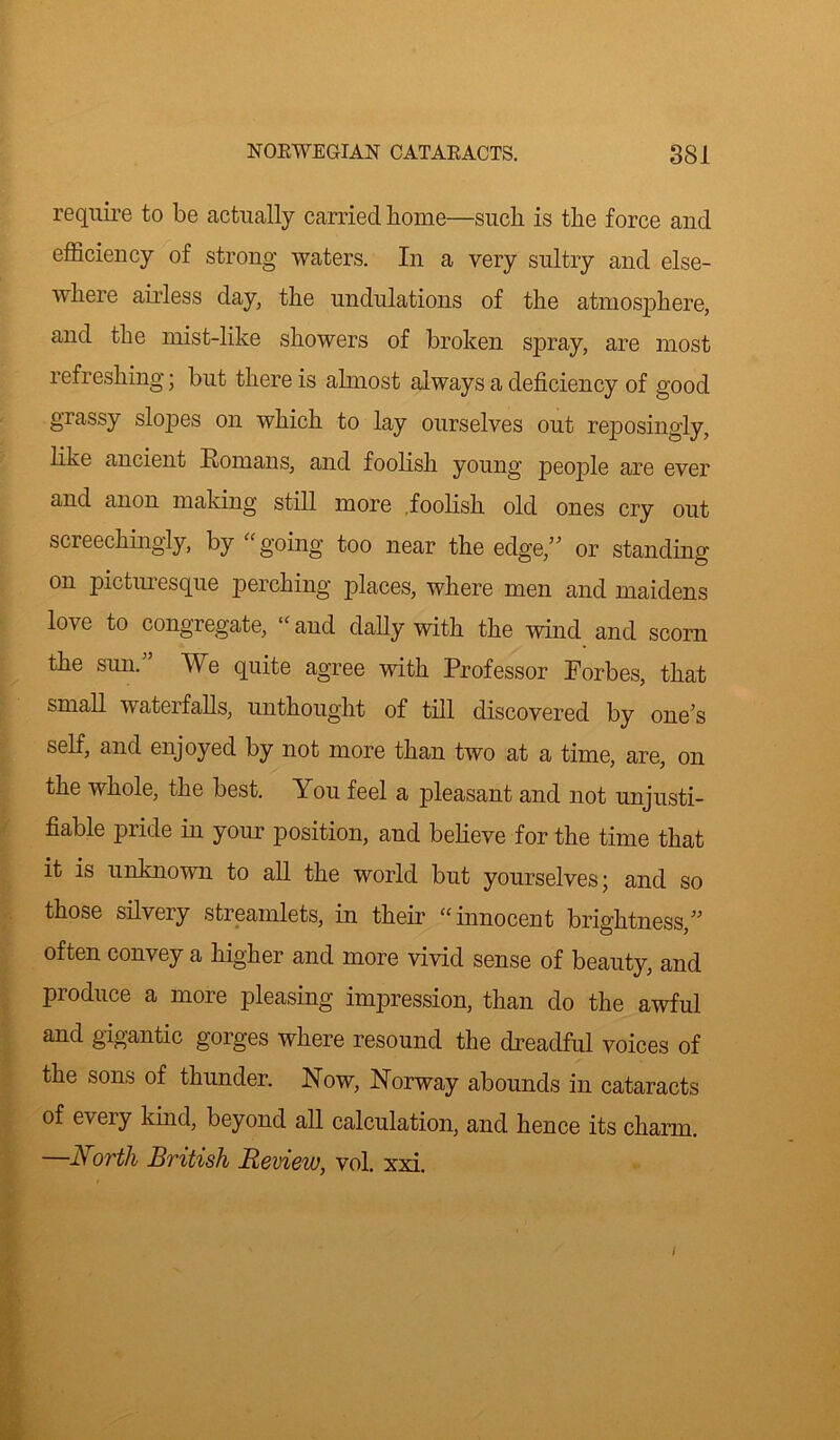 require to be actually carried home—such is the force and efficiency of strong waters. In a very sultry and else- where airless day, the undulations of the atmosphere, and the mist-like showers of broken spray, are most refreshing; but there is almost always a deficiency of good grassy slopes on which to lay ourselves out reposingly, like ancient Homans, and foolish young people are ever and anon making still more foolish old ones cry out screechingly, by “going too near the edge,” or standing on picturesque perching places, where men and maidens love to congregate, “and dally with the wind and scorn the sun/’ We quite agree with Professor Forbes, that small watei falls, unthought of till discovered by one’s self, and enjoyed by not more than two at a time, are, on the whole, the best. You feel a pleasant and not unjusti- fiable pride in your position, and believe for the time that it is unknown to all the world but yourselves; and so those silvery streamlets, in their “innocent brightness,” often convey a higher and more vivid sense of beauty, and produce a more pleasing impression, than do the awful and gigantic gorges where resound the dreadful voices of the sons of thunder. Now, Norway abounds in cataracts of every kind, beyond all calculation, and hence its charm. —North British Review, vol. xxi.