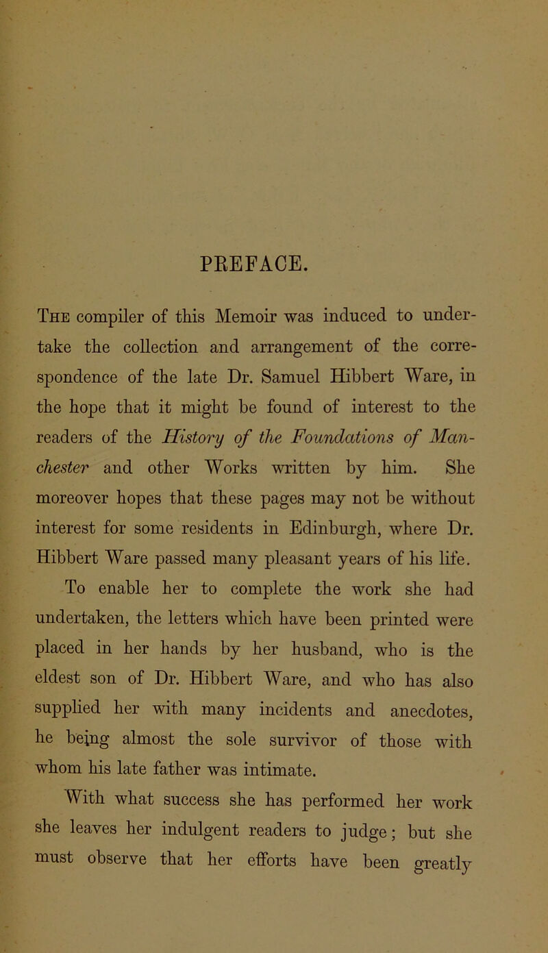 PREFACE. The compiler of this Memoir was induced to under- take the collection and arrangement of the corre- spondence of the late Dr. Samuel Hibbert Ware, in the hope that it might be found of interest to the readers of the History of the Foundations of Man- chester and other Works written by him. She moreover hopes that these pages may not be without interest for some residents in Edinburgh, where Dr. Hibbert Ware passed many pleasant years of his life. To enable her to complete the work she had undertaken, the letters which have been printed were placed in her hands by her husband, who is the eldest son of Dr. Hibbert Ware, and who has also supplied her with many incidents and anecdotes, he being almost the sole survivor of those with whom his late father was intimate. With what success she has performed her work she leaves her indulgent readers to judge; but she must observe that her efforts have been greatly