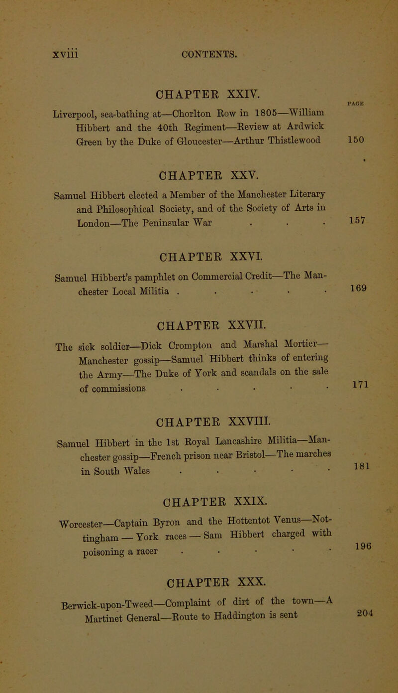 CHAPTER XXIV. Liverpool, sea-bathing at—Chorlton Row in 1805—William Hibbert and the 40th Regiment—Review at Ardwick Green by the Duke of Gloucester—Arthur Thistlewood CHAPTER XXY. Samuel Hibbert elected a Member of the Manchester Literary and Philosophical Society, and of the Society of Arts in London—The Peninsular War CHAPTER XXVI. Samuel Hibbert’s pamphlet on Commercial Credit—The Man- chester Local Militia . CHAPTER XXVII. The sick soldier—Dick Crompton and Marshal Mortier— Manchester gossip—Samuel Hibbert thinks of entering the Army—The Duke of York and scandals on the sale of commissions . CHAPTER XXVIII. Samuel Hibbert in the 1st Royal Lancashire Militia—Man- chester gossip—French prison near Bristol—The marches in South Wales • CHAPTER XXIX. Worcester—Captain Byron and the Hottentot Venus Not- tingham— York races —Sam Hibbert charged with poisoning a racer CHAPTER XXX. Berwick-upon-Tweed—Complaint of dirt of the town A Martinet General—Route to Haddington is sent PAGE 150 157 169 171 181 196 204