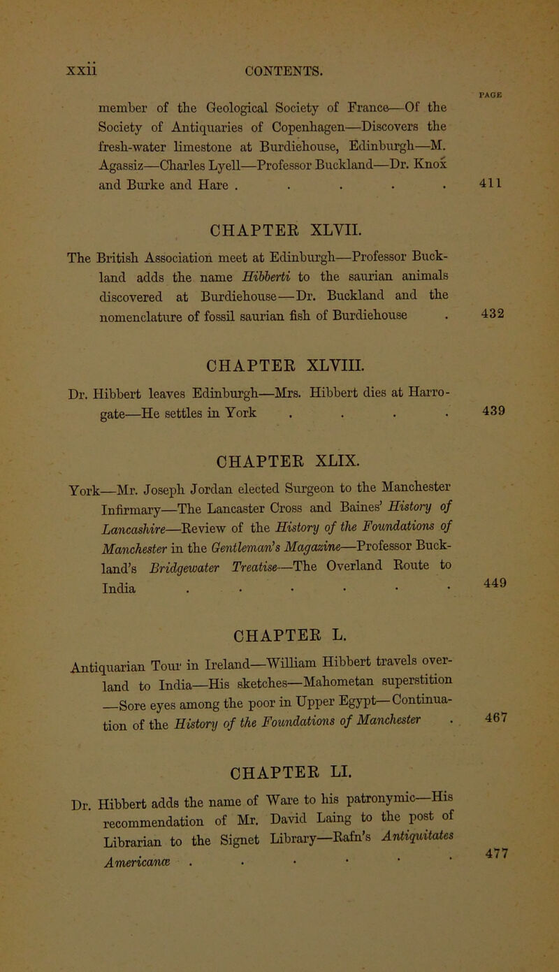 PAGE member of the Geological Society of France—Of the Society of Antiquaries of Copenhagen—Discovers the fresh-water limestone at Burdiehouse, Edinburgh—M. Agassiz—Charles Lyell—Professor Bueldand—Dr. Knox and Burke and Hare . . . . .411 CHAPTER XLVII. The British Association meet at Edinburgh—Professor Buck- land adds the name Hibberti to the saurian animals discovered at Burdiehouse—Dr. Buckland and the nomenclature of fossil saurian fish of Burdiehouse . 432 CHAPTER XLVIII. Dr. Hibbert leaves Edinburgh—Mrs. Hibbert dies at Harro- gate—He settles in York .... 439 CHAPTER XJLIX. York—Mr. Joseph Jordan elected Surgeon to the Manchester Infirmary—The Lancaster Cross and Baines’ History of Lancashire—Review of the History of the Foundations of Manchester in the Gentleman’s Magazine—Professor Buck- land’s Bridgewater Treatise—The Overland Route to CHAPTER L. Antiquarian Tour in Ireland—William Hibbert travels over- land to India—His sketches—Mahometan superstition Sore eyes among the poor in Upper Egypt—Continua- tion of the History of the Foundations of Manchester CHAPTER LI. Dr. Hibbert adds the name of Ware to his patronymic—His recommendation of Mr. David Laing to the post of Librarian to the Signet Library—Rafn’s Antiguitates Americanos .