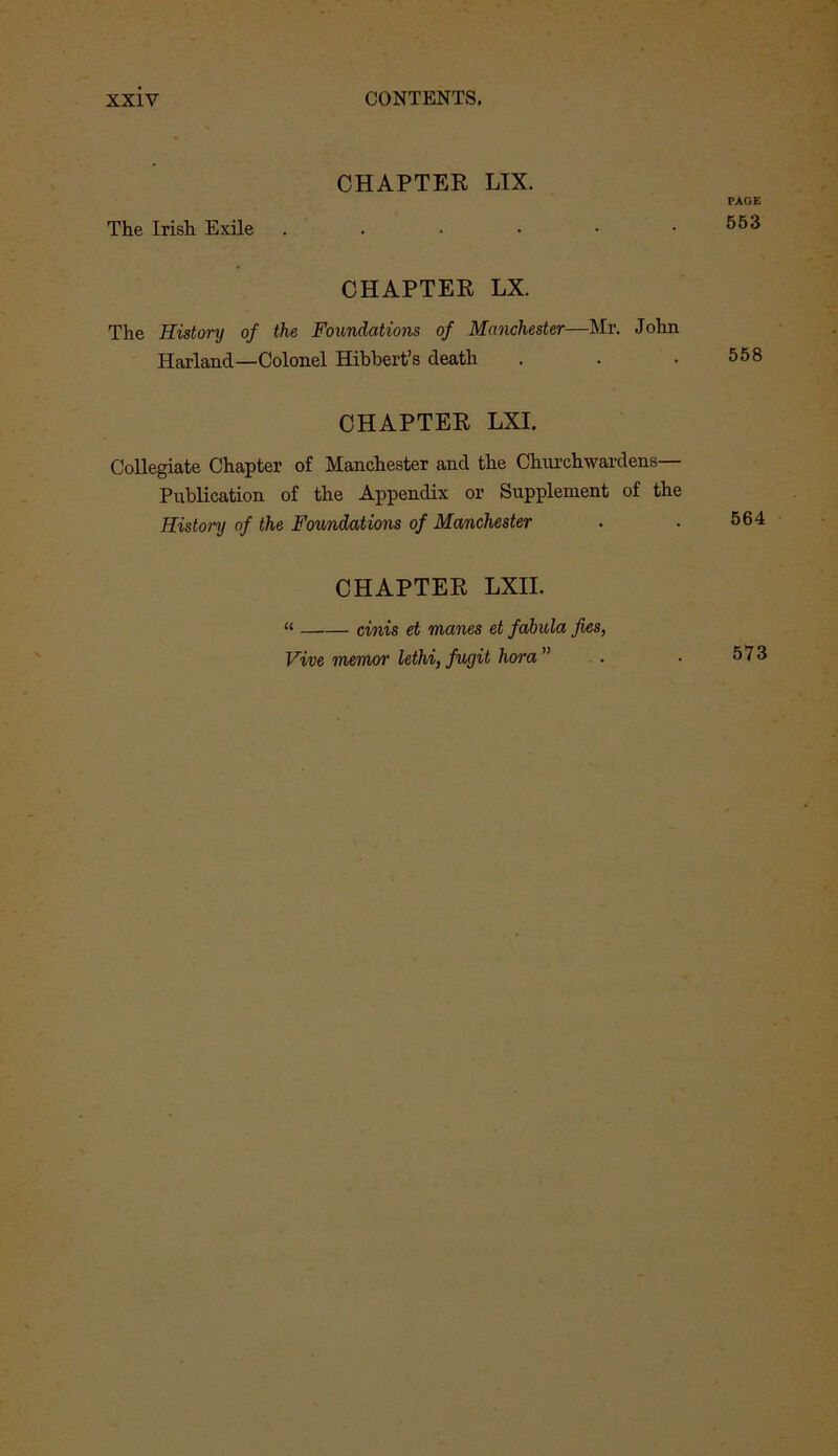 CHAPTER LIX. The Irish Exile CHAPTER LX. The History of the Foundations of Manchester—Mr. John Harland—Colonel Hibbert’s death CHAPTER LXI. Collegiate Chapter of Manchester and the Churchwardens— Publication of the Appendix or Supplement of the History of the Foundations of Manchester CHAPTER LXII. “ cinis et manes et fahula fies, PAGE 553 558 564 Vive memor lethi, fugit hora ” 573