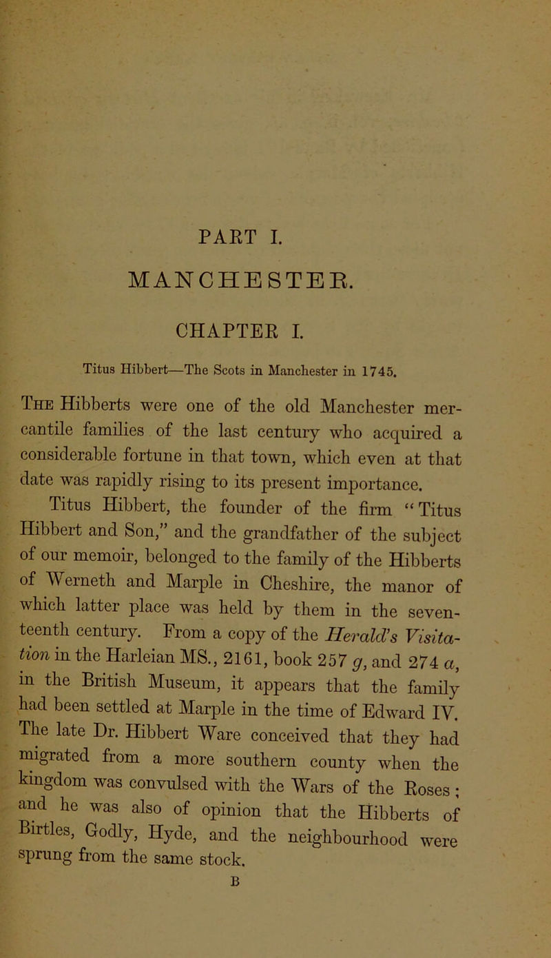 MANCHESTER. CHAPTER I. Titus Hibbert—The Scots in Manchester in 1745. The Hibberts were one of the old Manchester mer- cantile families of the last century who acquired a considerable fortune in that town, which even at that date was rapidly rising to its present importance. Titus Hibbert, the founder of the firm “ Titus Hibbert and Son,” and the grandfather of the subject of our memoir, belonged to the family of the Hibberts of Werneth and Marple in Cheshire, the manor of which latter place was held by them in the seven- teenth century. From a copy of the Herald’s Visita- tion in the Harleian MS., 2161, book 257 g, and 274 a, m the British Museum, it appears that the family had been settled at Marple in the time of Edward IV. The late Dr. Hibbert Ware conceived that they had migrated from a more southern county when the kingdom was convulsed with the Wars of the Roses ; and he was also of opinion that the Hibberts of Birtles, Godly, Hyde, and the neighbourhood were sprung from the same stock. B