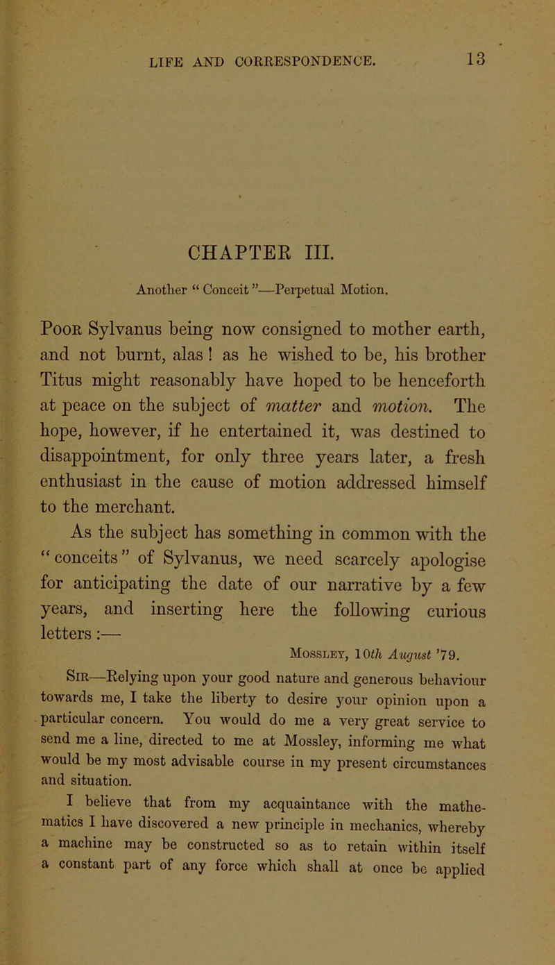 CHAPTEK III. Another “ Conceit ”—Perpetual Motion. Poor Sylvanus being now consigned to mother earth, and not burnt, alas ! as he wished to be, his brother Titus might reasonably have hoped to be henceforth at peace on the subject of matter and motion. The hope, however, if he entertained it, was destined to disappointment, for only three years later, a fresh enthusiast in the cause of motion addressed himself to the merchant. As the subject has something in common with the “conceits” of Sylvanus, we need scarcely apologise for anticipating the date of our narrative by a few years, and inserting here the following curious letters:— Mossley, loth Atujust ’79. Sir—Relying upon your good nature and generous behaviour towards me, I take the liberty to desire your opinion upon a particular concern. You would do me a very great service to send me a line, directed to me at Mossley, informing me Avhat would be my most advisable course in my present circumstances and situation. I believe that from my acquaintance with the mathe- matics I have discovered a new principle in mechanics, whereby a machine may be constructed so as to retain within itself a constant part of any force which shall at once be applied
