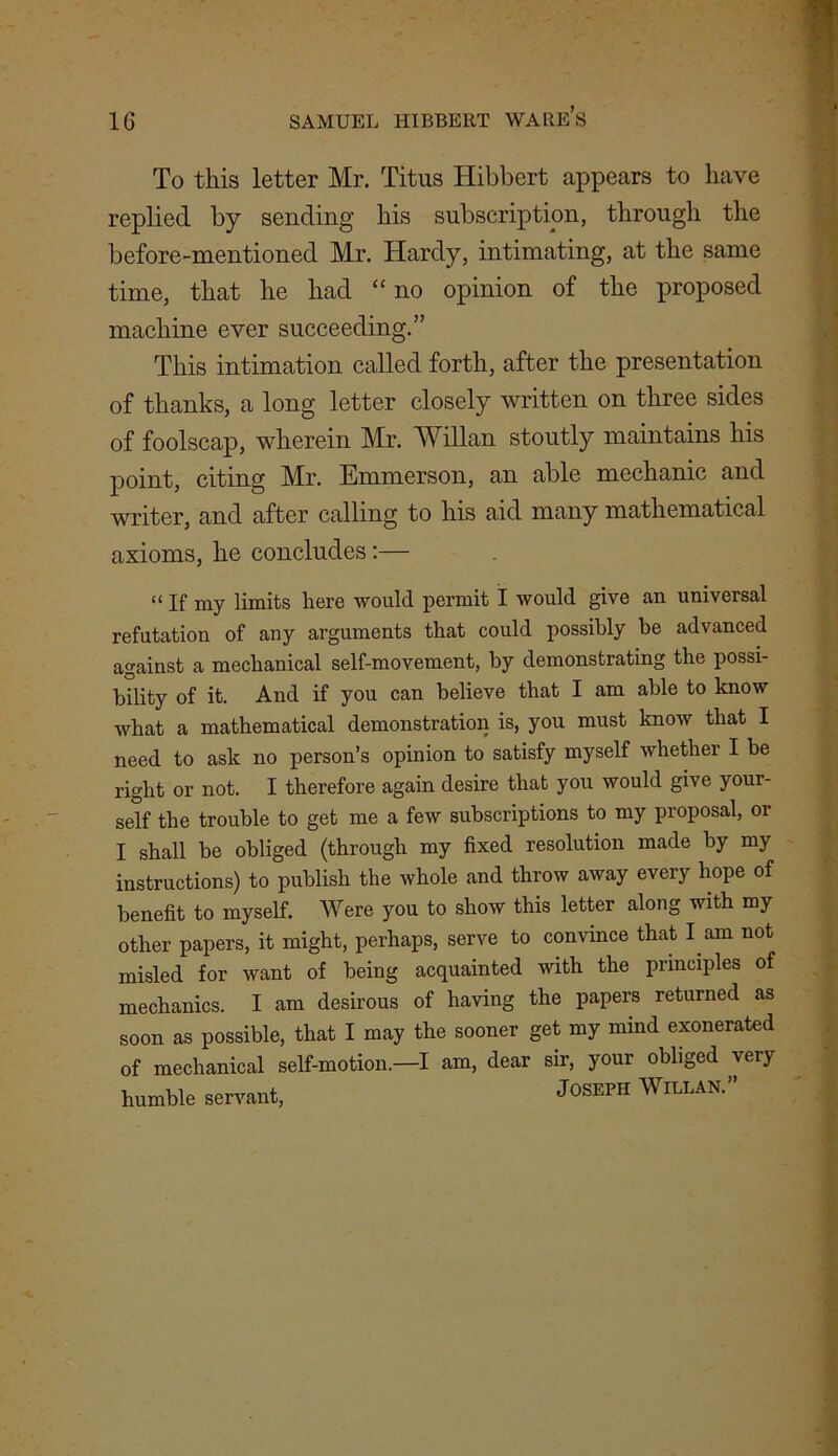 To this letter Mr. Titus Hibbcrt appears to have replied by sending his subscription, through the before-mentioned Mr. Hardy, intimating, at the same time, that he had “ no opinion of the proposed machine ever succeeding.” This intimation called forth, after the presentation of thanks, a long letter closely written on three sides of foolscap, wherein Mr. Will an stoutly maintains his point, citing Mr. Emmerson, an able mechanic and writer, and after calling to his aid many mathematical axioms, he concludes:— “ jf my limits here would permit I would give an universal refutation of any arguments that could possibly be advanced against a mechanical self-movement, by demonstrating the possi- bility of it. And if you can believe that I am able to know what a mathematical demonstration is, you must know that I need to ask no person’s opinion to satisfy myself whether I be right or not. I therefore again desire that you would give your- self the trouble to get me a few subscriptions to my proposal, or I shall be obliged (through my fixed resolution made by my instructions) to publish the whole and throw away every hope of benefit to myself. Were you to show this letter along with my other papers, it might, perhaps, serve to convince that I am not misled for want of being acquainted with the principles of mechanics. I am desirous of having the papers returned as soon as possible, that I may the sooner get my mind exonerated of mechanical self-motion.—I am, dear sir, your obliged very humble servant, JOSEPH WlLLAN.”