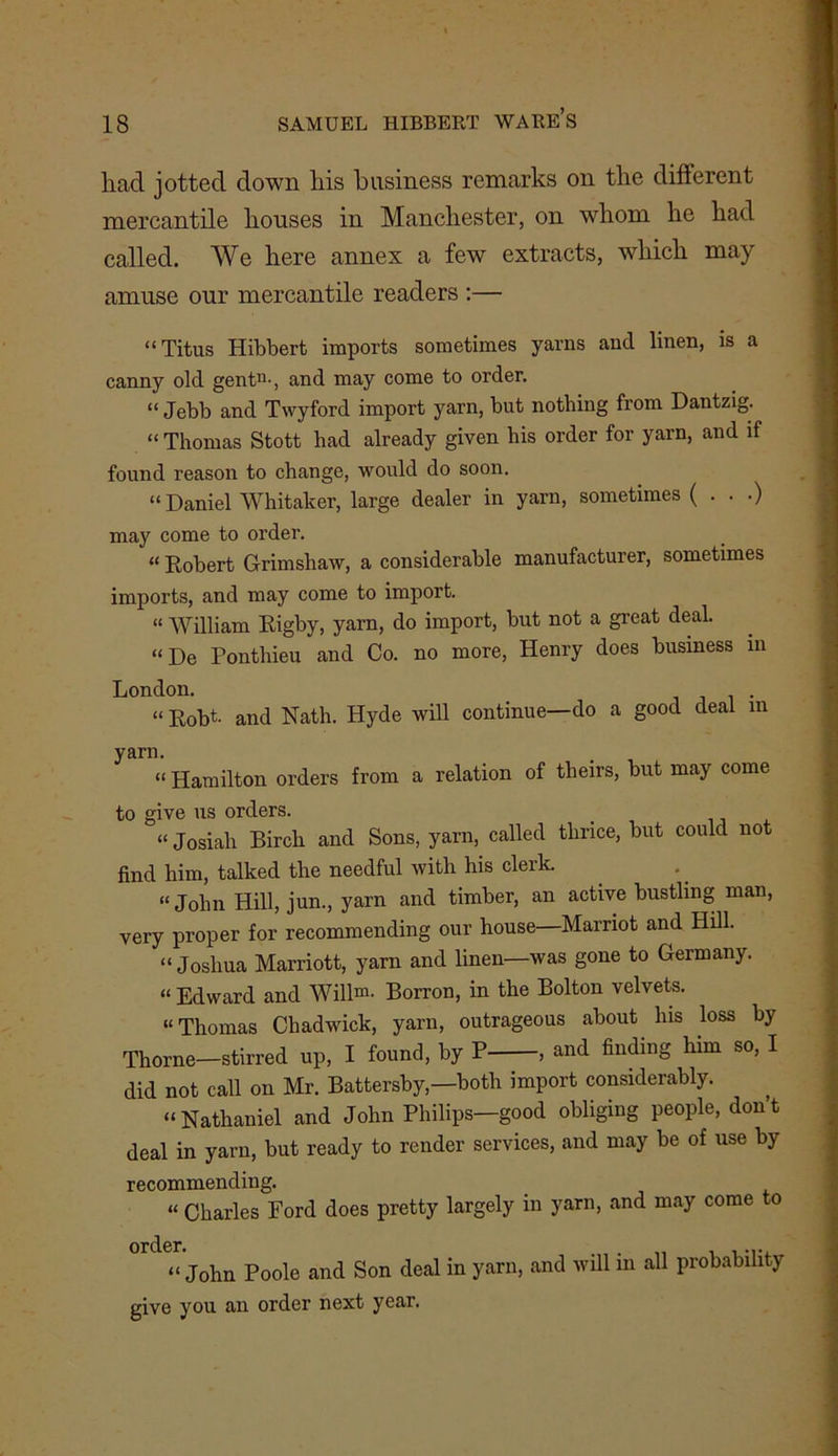 liacl jotted down his business remarks on the different mercantile houses in Manchester, on whom he had called. We here annex a few extracts, which may amuse our mercantile readers :— “ Titus Hibbert imports sometimes yarns and linen, is a *1 canny old gent11-, and may come to order. “ Jebb and Twyford import yarn, but nothing from Dantzig. “ Thomas Stott had already given his order for yarn, and if found reason to change, would do soon. “Daniel Whitaker, large dealer in yarn, sometimes (...) may come to order. “ Robert Grimshaw, a considerable manufacturer, sometimes imports, and may come to import. “ William Rigby, yarn, do import, but not a great deal. “De Ponthieu and Co. no more, Henry does business in London. _ “ Robt- and Nath. Hyde will continue—do a good deal m yarn. “ Hamilton orders from a relation of theirs, but may come to give us orders. «Josiah Birch and Sons, yarn, called thrice, but could not find him, talked the needful with his clerk. “ John Hill, jun., yarn and timber, an active bustling man, very proper for recommending our house Marriot and Hill. “ Joshua Marriott, yarn and linen—was gone to Germany. “Edward and Willm- Borron, in the Bolton velvets. “Thomas Chadwick, yarn, outrageous about his loss by Thorne—stirred up, I found, by P , and finding him so, I did not call on Mr. Battersby,—both import considerably. “Nathaniel and John Philips—good obliging people, don’t deal in yarn, but ready to render services, and may be of use by recommending. “ Charles Ford does pretty largely in yarn, and may come o order. . ... “ John Poole and Son deal in yarn, and will in all probabili ) give you an order next year.