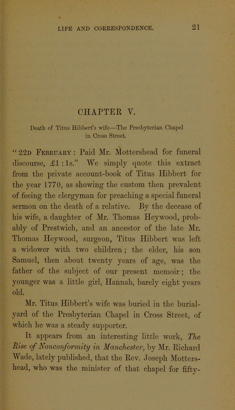 CHAPTER V. Death of Titus Hibbert’s wife—The Presbyterian Chapel in Cross Street. “ 22d February : Paid Mr. Mottershead for funeral discourse, £1 : Is.” We simply quote this extract from the private account-book of Titus Hibbert for the year 1770, as showing the custom then prevalent of feeing the clergyman for preaching a special funeral sermon on the death of a relative. By the decease of his wife, a daughter of Mr. Thomas Heywood, prob- ably of Prestwich, and an ancestor of the late Mr. Thomas Heywood, surgeon, Titus Hibbert was left a widower with two children; the elder, his son Samuel, then about twenty years of age, was the father of the subject of our present memoir; the younger was a little girl, Hannah, barely eight years old. Mr. Titus Hibbert’s wife was buried in the burial- yard of the Presbyterian Chapel in Cross Street, of which he was a steady supporter. It appears from an interesting little work, The Rise of Nonconformity in Manchester, by Mr. Richard Wade, lately published, that the Rev. Joseph Motters- head, who was the minister of that chapel for fifty-