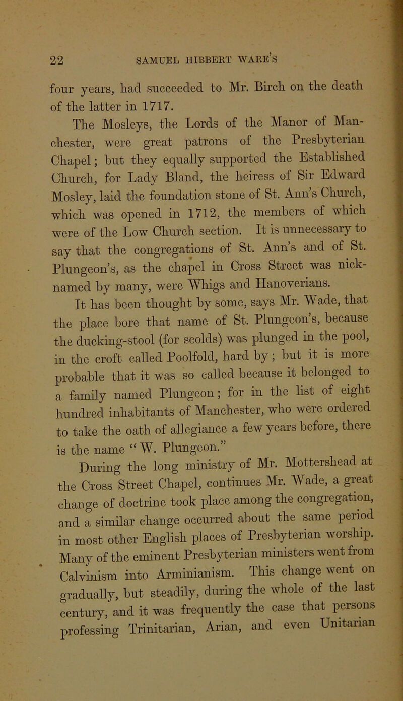 four years, liacl succeeded to Mr. Birch on the death of the latter in 1717. The Mosleys, the Lords of the Manor of Man- chester, were great patrons of the Presbyterian Chapel; but they equally supported the Established Church, for Lady Bland, the heiress of Sir Edward Mosley, laid the foundation stone of St. Ann’s Church, which was opened in 1712, the members of which were of the Low Church section. It is unnecessary to say that the congregations of St. Ann’s and of St. Plungeon’s, as the chapel in Cross Street was nick- named by many, were Whigs and Hanoverians. It has been thought by some, says Mr. Wade, that the place bore that name of St. Plungeon’s, because the ducking-stool (for scolds) was plunged in the pool, in the croft called Poolfold, hard by; but it is more probable that it was so called because it belonged to a family named Plungeon; for in the list of eight hundred inhabitants of Manchester, who were ordered to take the oath of allegiance a few years before, there is the name “ W. Plungeon.” During the long ministry of Mr. Mottershead at the Cross Street Chapel, continues Mr. Wade, a great change of doctrine took place among the congregation, and a similar change occurred about the same period in most other English places of Presbyterian worship. Many of the eminent Presbyterian ministers went fiom Calvinism into Arminianism. This change went on gradually, but steadily, during the whole of the last century, and it was frequently the case that persons professing Trinitarian, Arian, and even Unitarian