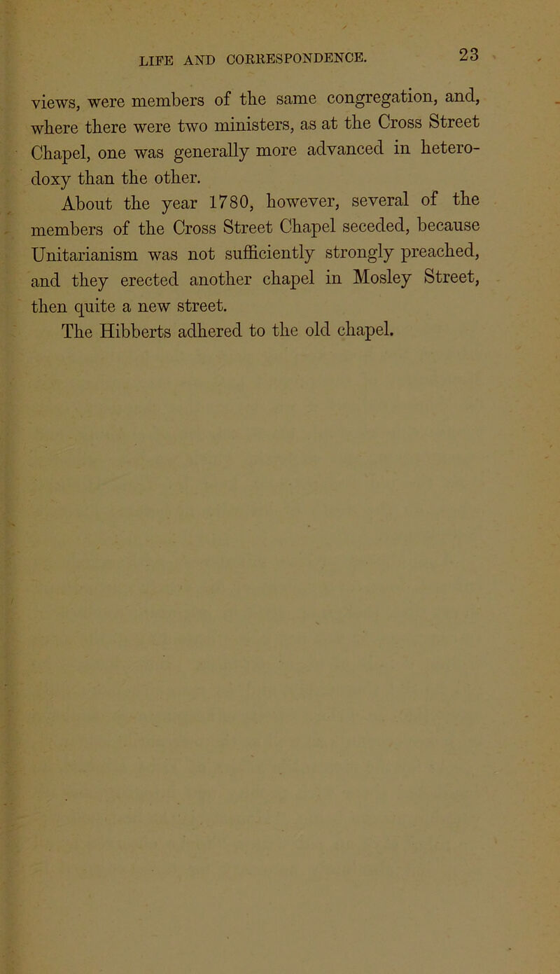 views, were members of the same congregation, and, where there were two ministers, as at the Cross Street Chapel, one was generally more advanced in hetero- doxy than the other. About the year 1780, however, several of the members of the Cross Street Chapel seceded, because Unitarianism was not sufficiently strongly preached, and they erected another chapel in Mosley Street, then quite a new street. The Hibberts adhered to the old chapel.