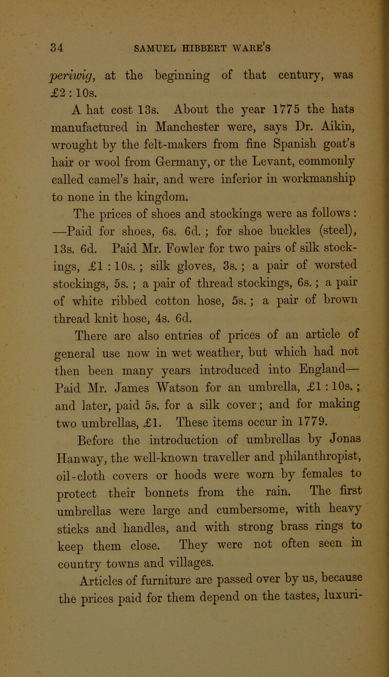 periwig, at tlie beginning of that century, was £2 : 10s. A hat cost 13s. About the year 1775 the hats manufactured in Manchester were, says Dr. Aikin, wrought by the felt-makers from fine Spanish goat’s hair or wool from Germany, or the Levant, commonly called camel’s hair, and were inferior in workmanship to none in the kingdom. The prices of shoes and stockings were as follows : —Paid for shoes, 6s. 6d. ; for shoe buckles (steel), 13s. 6d. Paid Mr. Fowler for two pairs of silk stock- ings, £1 :10s. ; silk gloves, 3s. ; a pair of worsted stockings, 5s. ; a pair of thread stockings, 6s.; a pair of white ribbed cotton hose, 5s.; a pair of brown thread knit hose, 4s. 6d. There are also entries of prices of an article of general use now in wet weather, but which had not then been many years introduced into England— Paid Mr. James Watson for an umbrella, £1 :10s.; and later, paid 5 s. for a silk cover; and for making two umbrellas, £1. These items occur in 1779. Before the introduction of umbrellas by Jonas Hanway, the well-known traveller and philanthropist, oil-cloth covers or hoods were worn by females to protect their bonnets from the rain. The first umbrellas were large and cumbersome, with heavy sticks and handles, and with strong brass rings to keep them close. They were not often seen in country towns and villages. Articles of furniture are passed over by us, because the prices paid for them depend on the tastes, luxuri-