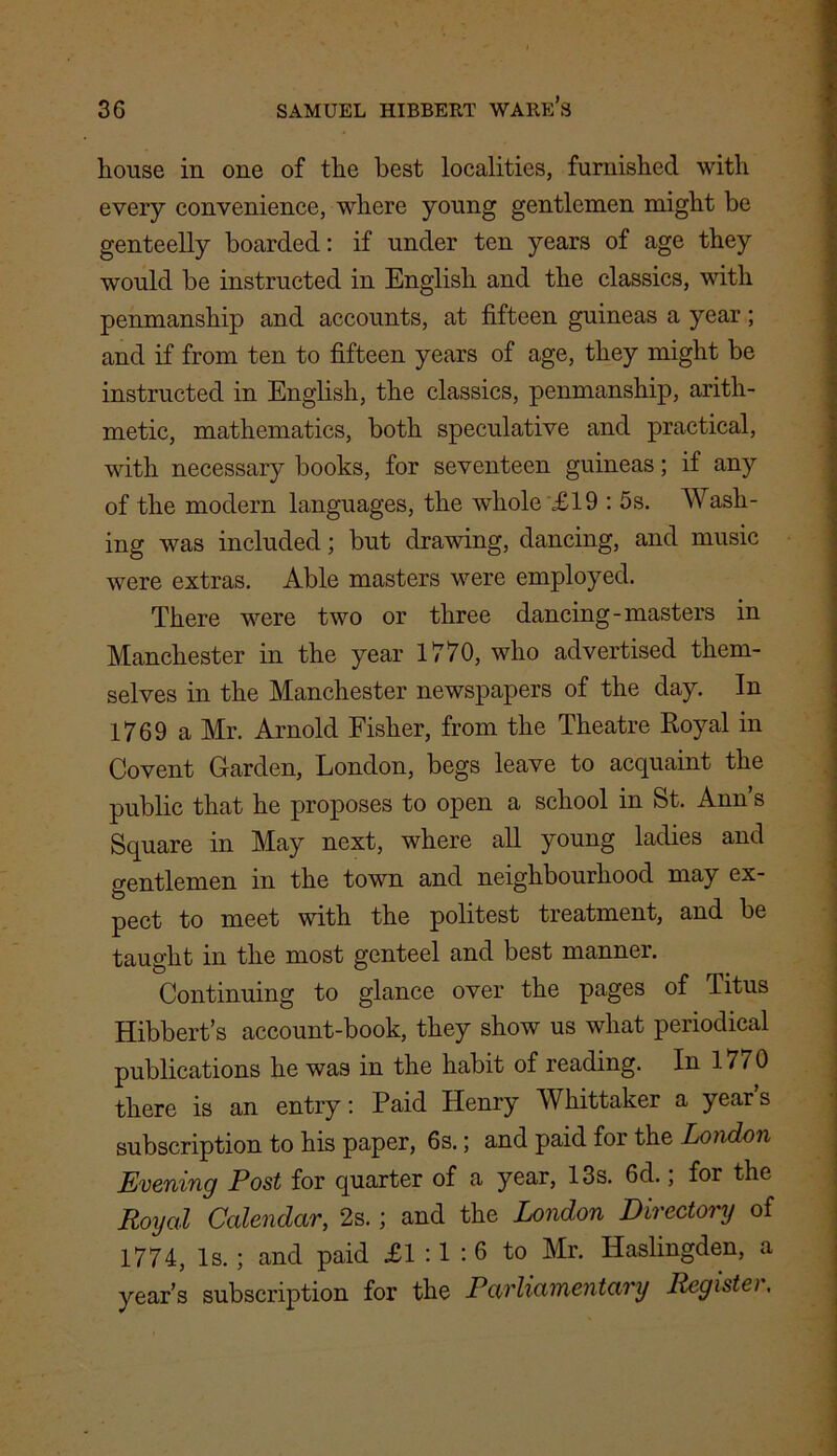 liouse in one of the best localities, furnished with every convenience, where young gentlemen might be genteelly boarded: if under ten years of age they would be instructed in English and the classics, with penmanship and accounts, at fifteen guineas a year; and if from ten to fifteen years of age, they might be instructed in English, the classics, penmanship, arith- metic, mathematics, both speculative and practical, with necessary books, for seventeen guineas; if any of the modern languages, the whole £19 : 5s. Wash- ing was included; but drawing, dancing, and music were extras. Able masters were employed. There were two or three dancing-masters in Manchester in the year 1770, who advertised them- selves in the Manchester newspapers of the day. In 1769 a Mr. Arnold Fisher, from the Theatre Royal in Covent Garden, London, begs leave to acquaint the public that he proposes to open a school in St. Ann s Square in May next, where all young ladies and gentlemen in the town and neighbourhood may ex- pect to meet with the politest treatment, and be taught in the most genteel and best manner. Continuing to glance over the pages of Titus Hibbert’s account-book, they show us what periodical publications he was in the habit of reading. In 1770 there is an entry: Paid Henry Whittaker a year s subscription to his paper, 6s.; and paid for the London Evening Post for quarter of a year, 13s. 6d.; for the Royal Calendar, 2s.; and the London Directory of 1774, Is. ; and paid £1:1:6 to Mr. Haslingden, a year’s subscription for the Parliamentary Registei.