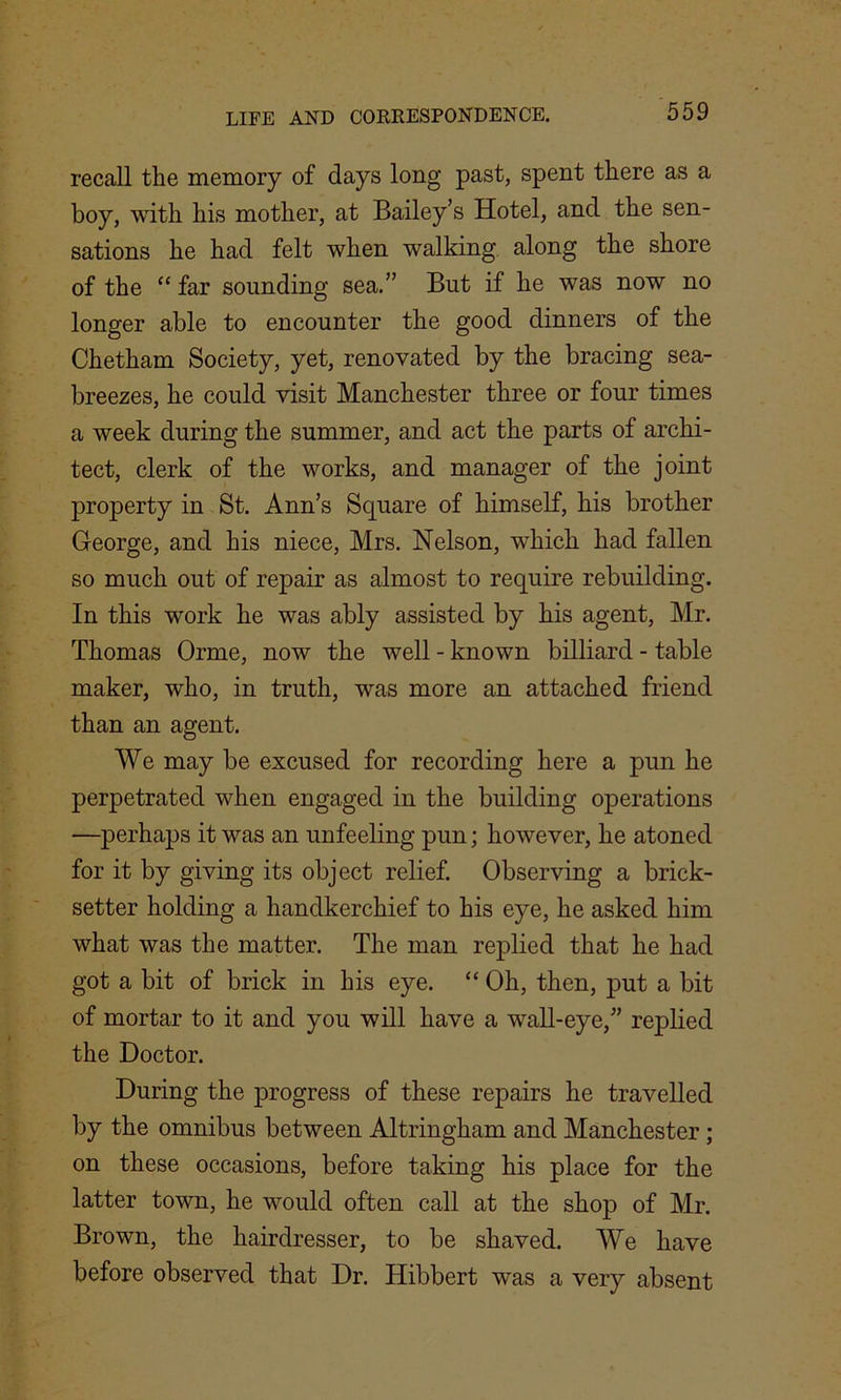 recall the memory of days long past, spent there as a boy, with his mother, at Bailey’s Hotel, and the sen- sations he had felt when walking along the shore of the “ far sounding sea.” But if he was now no longer able to encounter the good dinners of the Chetham Society, yet, renovated by the bracing sea- breezes, he could visit Manchester three or four times a week during the summer, and act the parts of archi- tect, clerk of the works, and manager of the joint property in St. Ann’s Square of himself, his brother George, and his niece, Mrs. Nelson, which had fallen so much out of repair as almost to require rebuilding. In this work he was ably assisted by his agent, Mr. Thomas Orme, now the well - known billiard - table maker, who, in truth, was more an attached friend than an agent. We may be excused for recording here a pun he perpetrated when engaged in the building operations —perhaps it was an unfeeling pun; however, he atoned for it by giving its object relief. Observing a brick- setter holding a handkerchief to his eye, he asked him what was the matter. The man replied that he had got a bit of brick in his eye. “ Oh, then, put a bit of mortar to it and you will have a wall-eye,” replied the Doctor. During the progress of these repairs he travelled by the omnibus between Altringham and Manchester ; on these occasions, before taking his place for the latter town, he would often call at the shop of Mr. Brown, the hairdresser, to be shaved. We have before observed that Dr. Hibbert was a very absent