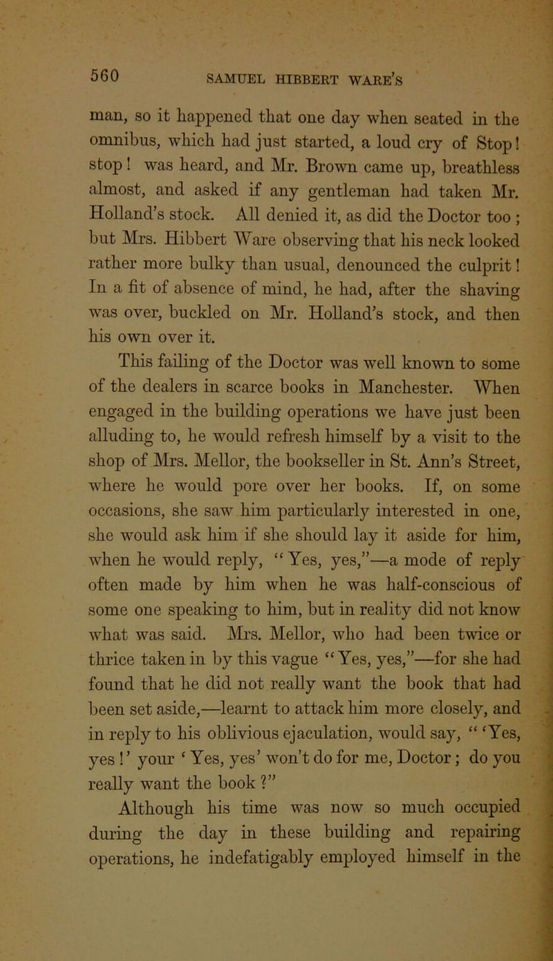 man, so it happened that one day when seated in the omnibus, which had just started, a loud cry of Stop! stop! was heard, and Mr. Brown came up, breathless almost, and asked if any gentleman had taken Mr. Holland’s stock. All denied it, as did the Doctor too ; but Mrs. Hibbert Ware observing that his neck looked rather more bulky than usual, denounced the culprit! In a fit of absence of mind, he had, after the shaving was over, buckled on Mr. Holland’s stock, and then his own over it. This failing of the Doctor was well known to some of the dealers in scarce books in Manchester. When engaged in the building operations we have just been alluding to, he would refresh himself by a visit to the shop of Mrs. Mellor, the bookseller in St. Ann’s Street, where he would pore over her books. If, on some occasions, she saw him particularly interested in one, she would ask him if she should lay it aside for him, when he would reply, “ Yes, yes,”—a mode of reply often made by him when he was half-conscious of some one speaking to him, but in reality did not know what was said. Mrs. Mellor, who had been twice or thrice taken in by this vague “Yes, yes,”—for she had found that he did not really want the book that had been set aside,—learnt to attack him more closely, and in reply to his oblivious ejaculation, would say, “ ‘Yes, yes ! ’ your ‘ Yes, yes’ won’t do for me, Doctor; do you really want the book ?” Although his time was now so much occupied during the day in these building and repairing operations, he indefatigably employed himself in the