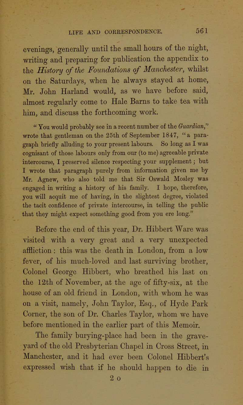 evenings, generally until tlie small hours of the night, writing and preparing for publication the appendix to the History of the Foundations of Manchester, whilst on the Saturdays, when he always stayed at home, Mr. John Harland would, as we have before said, almost regularly come to Hale Barns to take tea with him, and discuss the forthcoming work. “ You would probably see in a recent number of the Guardian,” wrote that gentleman on the 25th of September 1847, “a para- graph briefly alluding to your present labours. So long as I was cognisant of those labours only from our (to me) agreeable private intercourse, I preserved silence respecting your supplement; but I wrote that paragraph purely from information given me by Mr. Agnew, who also told me that Sir Oswald Mosley was engaged in writing a history of his family. I hope, therefore, you will acquit me of having, in the slightest degree, violated the tacit confidence of private intercourse, in telling the public that they might expect something good from you ere long.” Before the end of this year, Dr. Hibbert Ware was visited with a very great and a very unexpected affliction: this was the death in London, from a low fever, of his much-loved and last surviving brother, Colonel George Hibbert, who breathed his last on the 12th of November, at the age of fifty-six, at the house of an old friend in London, with whom he was on a visit, namely, John Taylor, Esq., of Hyde Park Corner, the son of Dr. Charles Taylor, whom we have before mentioned in the earlier part of this Memoir. The family burying-place had been in the grave- yard of the old Presbyterian Chapel in Cross Street, in Manchester, and it had ever been Colonel Hibbert’s expressed wish that if he should happen to die in 2 o