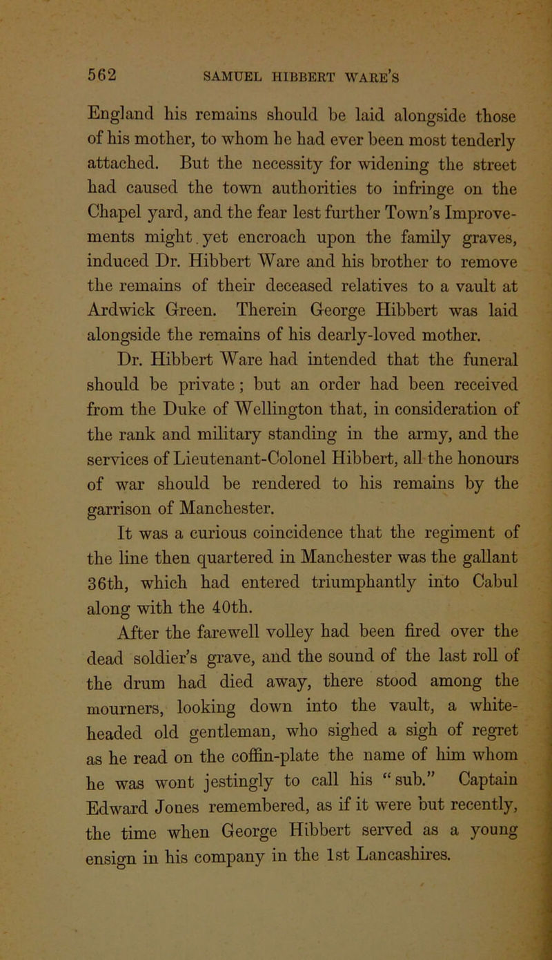 England his remains should be laid alongside those of his mother, to whom be had ever been most tenderly attached. But the necessity for widening the street had caused the town authorities to infringe on the Chapel yard, and the fear lest further Town’s Improve- ments might. yet encroach upon the family graves, induced Dr. Hibbert Ware and his brother to remove the remains of their deceased relatives to a vault at Ardwick Green. Therein George Hibbert was laid alongside the remains of his dearly-loved mother. Dr. Hibbert Ware had intended that the funeral should be private; but an order had been received from the Duke of Wellington that, in consideration of the rank and military standing in the army, and the services of Lieutenant-Colonel Hibbert, all the honours of war should be rendered to his remains by the garrison of Manchester. It was a curious coincidence that the regiment of the line then quartered in Manchester was the gallant 36th, which had entered triumphantly into Cabul along with the 40th. After the farewell volley had been fired over the dead soldier’s grave, and the sound of the last roll of the drum had died away, there stood among the mourners, looking down into the vault, a white- headed old gentleman, who sighed a sigh of regret as he read on the coffin-plate the name of him whom he was wont jestingly to call his “sub.” Captain Edward Jones remembered, as if it were but recently, the time when George Hibbert served as a young ensign in his company in the 1st Lancashires.