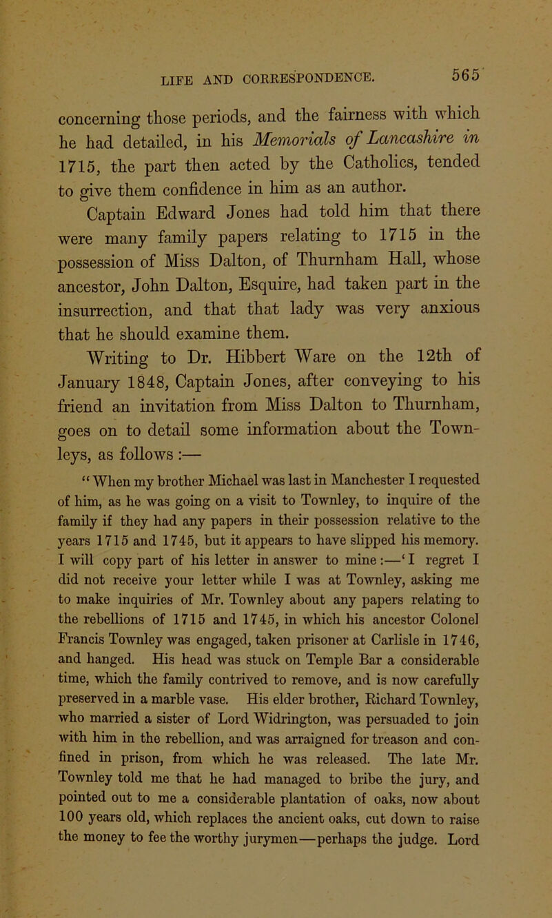 concerning those periods, and the fairness with which he had detailed, in his Memorials of Lancashire in 1715, the part then acted by the Catholics, tended to give them confidence in him as an author. Captain Edward Jones had told him that there were many family papers relating to 1715 in the possession of Miss Dalton, of Thurnham Hall, whose ancestor, John Dalton, Esquire, had taken part in the insurrection, and that that lady was very anxious that he should examine them. Writing to Dr. Hibbert Ware on the 12th of January 1848, Captain Jones, after conveying to his friend an invitation from Miss Dalton to Thurnham, goes on to detail some information about the Town- leys, as follows:— “ When my brother Michael was last in Manchester I requested of him, as he was going on a visit to Townley, to inquire of the family if they had any papers in their possession relative to the years 1715 and 1745, but it appears to have slipped his memory. I will copy part of his letter in answer to mine:—‘I regret I did not receive your letter while I was at Townley, asking me to make inquiries of Mr. Townley about any papers relating to the rebellions of 1715 and 1745, in which his ancestor Colonel Francis Townley was engaged, taken prisoner at Carlisle in 1746, and hanged. His head was stuck on Temple Bar a considerable time, which the family contrived to remove, and is now carefully preserved in a marble vase. His elder brother, Eichard Townley, who married a sister of Lord Widrington, was persuaded to join with him in the rebellion, and was arraigned for treason and con- fined in prison, from which he was released. The late Mr. Townley told me that he had managed to bribe the jury, and pointed out to me a considerable plantation of oaks, now about 100 years old, which replaces the ancient oaks, cut down to raise the money to fee the worthy jurymen—perhaps the judge. Lord