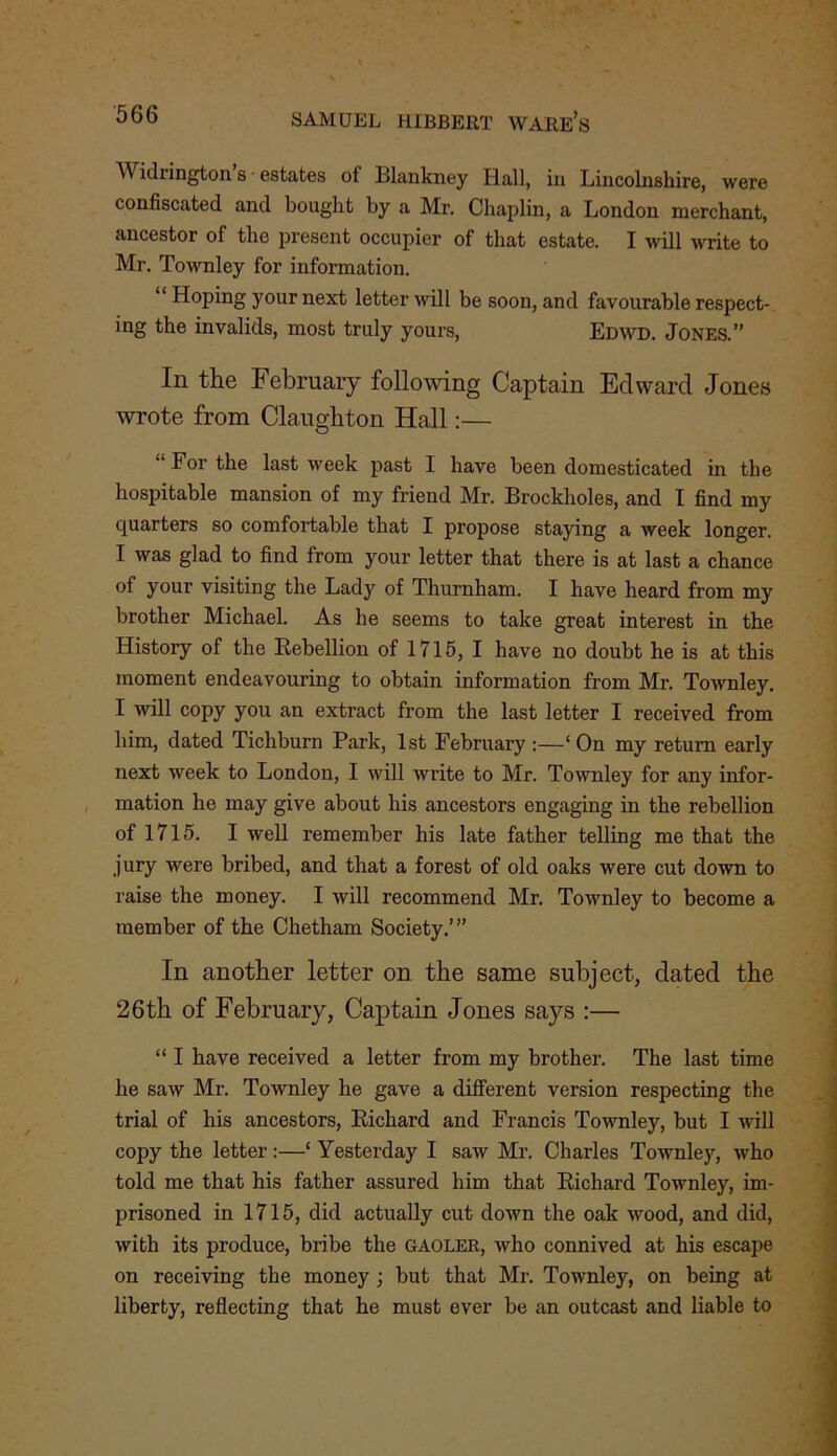 Widiington s estates of lllankney Hall, in Lincolnshire, were confiscated and bought by a Mr. Chaplin, a London merchant, ancestor of the present occupier of that estate. I will write to Mr. Townley for information. “ Hoping your next letter will be soon, and favourable respect- ing the invalids, most truly yours, Edwd. Jones.” In the February following Captain Edward Jones wrote from Claughton Hall:— “ For the last week past I have been domesticated in the hospitable mansion of my friend Mr. Brockholes, and I find my quarters so comfortable that I propose staying a week longer. I was glad to find from your letter that there is at last a chance of your visiting the Lady of Thurnham. I have heard from my brother Michael. As he seems to take great interest in the History of the Rebellion of 1715, I have no doubt he is at this moment endeavouring to obtain information from Mr. Townley. I will copy you an extract from the last letter I received from him, dated Tichburn Park, 1st February :—‘On my return early next week to London, I will write to Mr. Townley for any infor- mation he may give about his ancestors engaging in the rebellion of 1715. I well remember his late father telling me that the jury were bribed, and that a forest of old oaks were cut down to raise the money. I will recommend Mr. Townley to become a member of the Chetham Society.’” In another letter on the same subject, dated the 26th of February, Captain Jones says :— “ I have received a letter from my brother. The last time he saw Mr. Townley he gave a different version respecting the trial of his ancestors, Richard and Francis Townley, but I will copy the letter:—‘ Yesterday I saw Mr. Charles Townley, who told me that his father assured him that Richard Townley, im- prisoned in 1715, did actually cut down the oak wood, and did, with its produce, bribe the GAOLER, who connived at his escape on receiving the money ; but that Mr. Townley, on being at liberty, reflecting that he must ever be an outcast and liable to