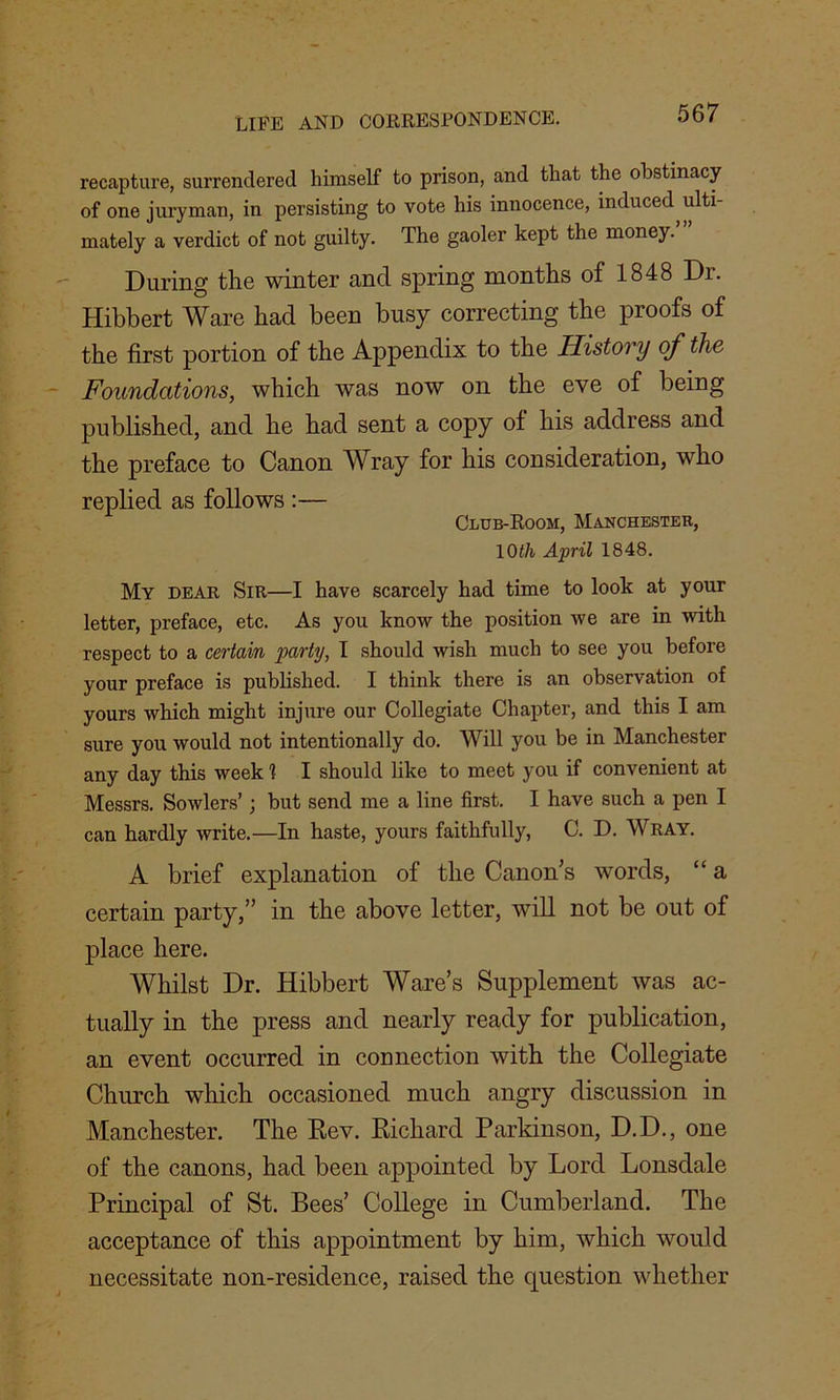 recapture, surrendered himself to prison, and that the obstinacy of one juryman, in persisting to vote his innocence, induced ulti- mately a verdict of not guilty. The gaoler kept the money. During the winter and spring months of 1848 Dr. Hibbert Ware had been busy correcting the proofs of the first portion of the Appendix to the History of the Foundations, which was now on the eve of being published, and he had sent a copy ol his address and the preface to Canon Wray for his consideration, who replied as follows :— Club-Room, Manchester, 10th April 1848. My dear Sir—I have scarcely had time to look at your letter, preface, etc. As you know the position we are in with respect to a certain party, I should wish much to see you before your preface is published. I think there is an observation of yours which might injure our Collegiate Chapter, and this I am sure you would not intentionally do. Will you be in Manchester any day this week 1 I should like to meet you if convenient at Messrs. Sowlers’; but send me a line first. I have such a pen I can hardly write.—In haste, yours faithfully, C. D. Wray. A brief explanation of the Canon’s words, “ a certain party,” in the above letter, will not be out of place here. Whilst Dr. Hibbert Ware’s Supplement was ac- tually in the press and nearly ready for publication, an event occurred in connection with the Collegiate Church which occasioned much angry discussion in Manchester. The Rev. Richard Parkinson, D.D., one of the canons, had been appointed by Lord Lonsdale Principal of St. Bees’ College in Cumberland. The acceptance of this appointment by him, which would necessitate non-residence, raised the question whether