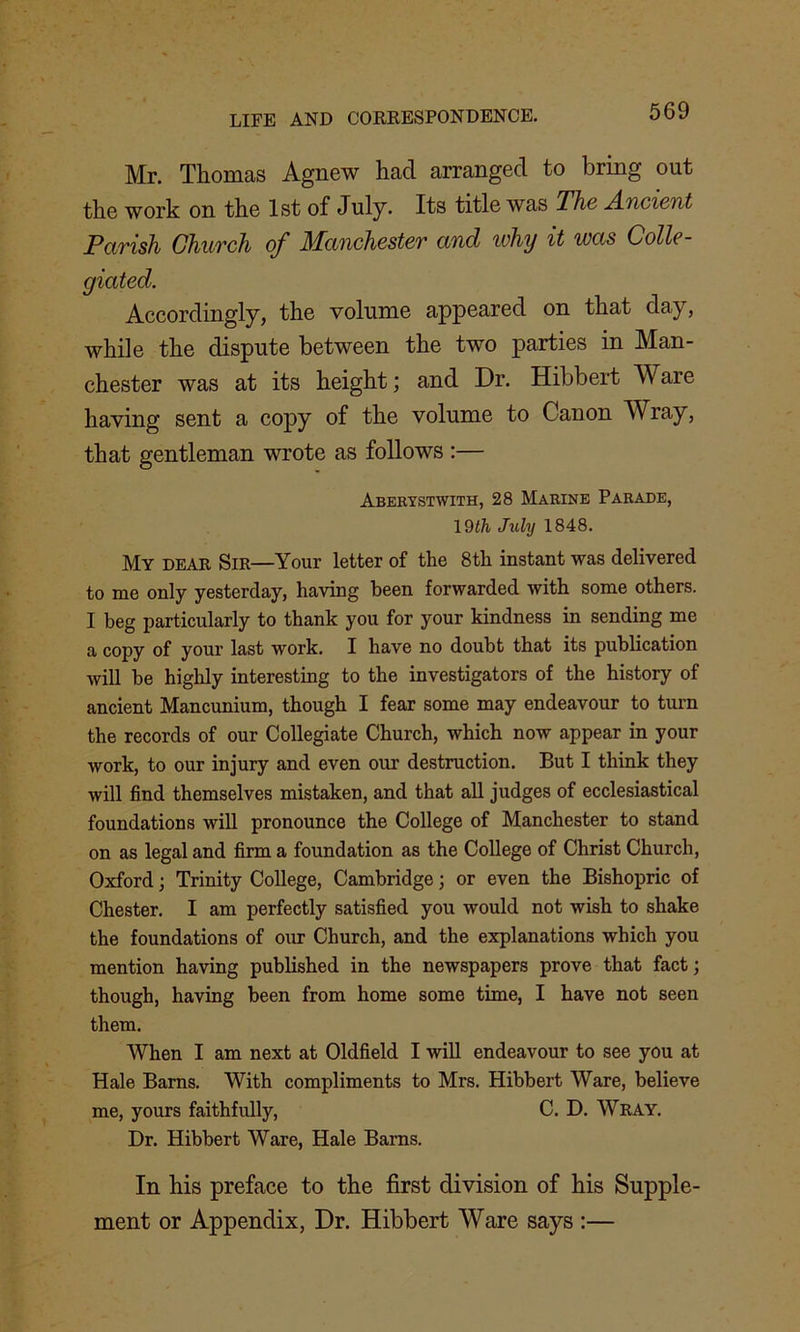 Mr. Thomas Agnew had arranged to bring out the work on the 1st of July* Its title was The Ancient Parish Church of Manchester and ivhy it was Colie - giated. Accordingly, the volume appeared on that day, while the dispute between the two parties in Man- chester was at its height; and Dr. Hibbert Ware having sent a copy of the volume to Canon Wray, that gentleman wrote as follows :— Aberystwith, 28 Marine Parade, 19th July 1848. My dear Sir—Your letter of the 8th instant was delivered to me only yesterday, having been forwarded with some others. I beg particularly to thank you for your kindness in sending me a copy of your last work. I have no doubt that its publication will be highly interesting to the investigators of the history of ancient Mancunium, though I fear some may endeavour to turn the records of our Collegiate Church, which now appear in your work, to our injury and even our destruction. But I think they will find themselves mistaken, and that all judges of ecclesiastical foundations will pronounce the College of Manchester to stand on as legal and firm a foundation as the College of Christ Church, Oxford • Trinity College, Cambridge 3 or even the Bishopric of Chester. I am perfectly satisfied you would not wish to shake the foundations of our Church, and the explanations which you mention having published in the newspapers prove that fact 3 though, having been from home some time, I have not seen them. When I am next at Oldfield I will endeavour to see you at Hale Barns. With compliments to Mrs. Hibbert Ware, believe me, yours faithfully, C. D. Wray. Dr. Hibbert Ware, Hale Barns. In his preface to the first division of his Supple- ment or Appendix, Dr. Hibbert Ware says :—