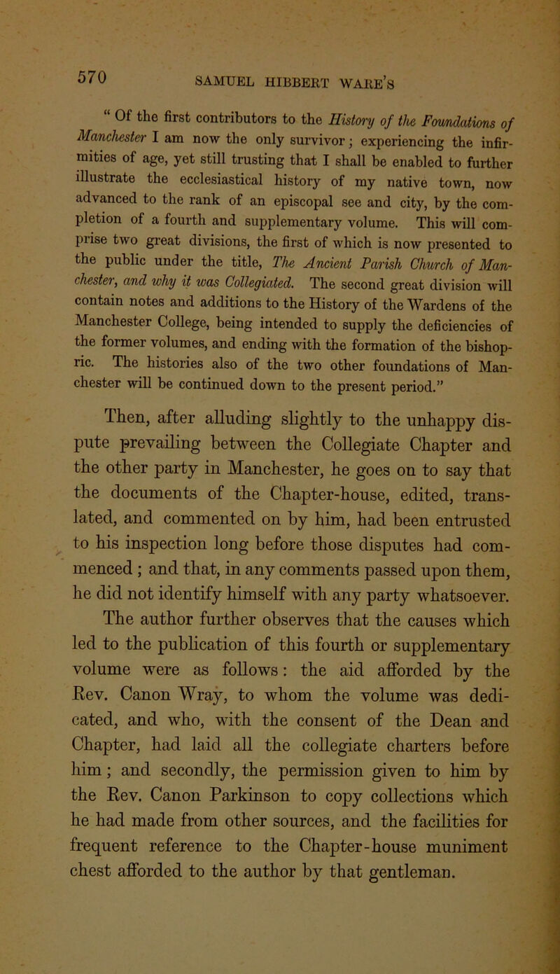 “ 0f the first contributors to the History of the Foundations of Manchester I am now the only survivor; experiencing the infir- mities of age, yet still trusting that I shall be enabled to further illustrate the ecclesiastical history of my native town, now advanced to the rank of an episcopal see and city, by the com- pletion of a fourth and supplementary volume. This will com- prise two great divisions, the first of which is now presented to the public under the title, The Ancient Parish Church of Man- chester, and why it was Collegiated. The second great division will contain notes and additions to the History of the Wardens of the Manchester College, being intended to supply the deficiencies of the former volumes, and ending with the formation of the bishop- ric. The histories also of the two other foundations of Man- chester will be continued down to the present period.” Then, after alluding slightly to the unhappy dis- pute prevailing between the Collegiate Chapter and the other party in Manchester, he goes on to say that the documents of the Chapter-house, edited, trans- lated, and commented on by him, had been entrusted to his inspection long before those disputes had com- menced ; and that, in any comments passed upon them, he did not identify himself with any party whatsoever. The author further observes that the causes which led to the publication of this fourth or supplementary volume were as follows: the aid afforded by the Rev. Canon Wray, to whom the volume was dedi- cated, and who, with the consent of the Dean and Chapter, had laid all the collegiate charters before him; and secondly, the permission given to him by the Rev. Canon Parkinson to copy collections which he had made from other sources, and the facilities for frequent reference to the Chapter-house muniment chest afforded to the author by that gentleman.