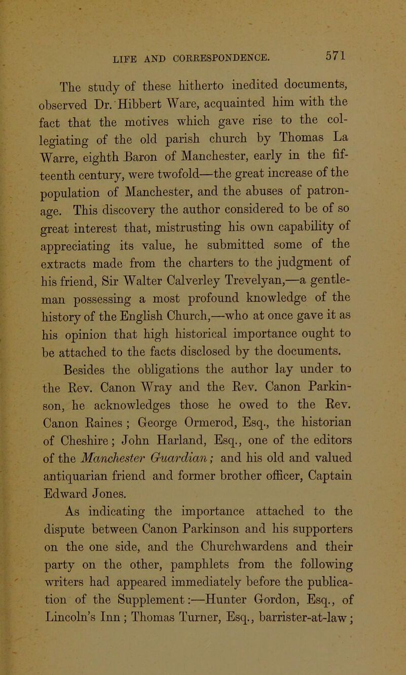 The study of these hitherto inedited documents, observed Dr. Hibbert Ware, acquainted him with the fact that the motives which gave rise to the col- legiating of the old parish church by Thomas La Warre, eighth Baron of Manchester, early in the fif- teenth century, were twofold—the great increase of the population of Manchester, and the abuses of patron- age. This discovery the author considered to be of so great interest that, mistrusting his own capability of appreciating its value, he submitted some of the extracts made from the charters to the judgment of his friend, Sir Walter Calverley Trevelyan,—a gentle- man possessing a most profound knowledge of the history of the English Church,—who at once gave it as his opinion that high historical importance ought to be attached to the facts disclosed by the documents. Besides the obligations the author lay under to the Rev. Canon Wray and the Rev. Canon Parkin- son, he acknowledges those he owed to the Rev. Canon Raines ; George Ormerod, Esq., the historian of Cheshire; John Harland, Esq., one of the editors of the Manchester Guardian; and his old and valued antiquarian friend and former brother officer, Captain Edward Jones. As indicating the importance attached to the dispute between Canon Parkinson and his supporters on the one side, and the Churchwardens and their party on the other, pamphlets from the following writers had appeared immediately before the publica- tion of the Supplement:—Hunter Gordon, Esq., of Lincoln’s Inn ; Thomas Turner, Esq., barrister-at-law;