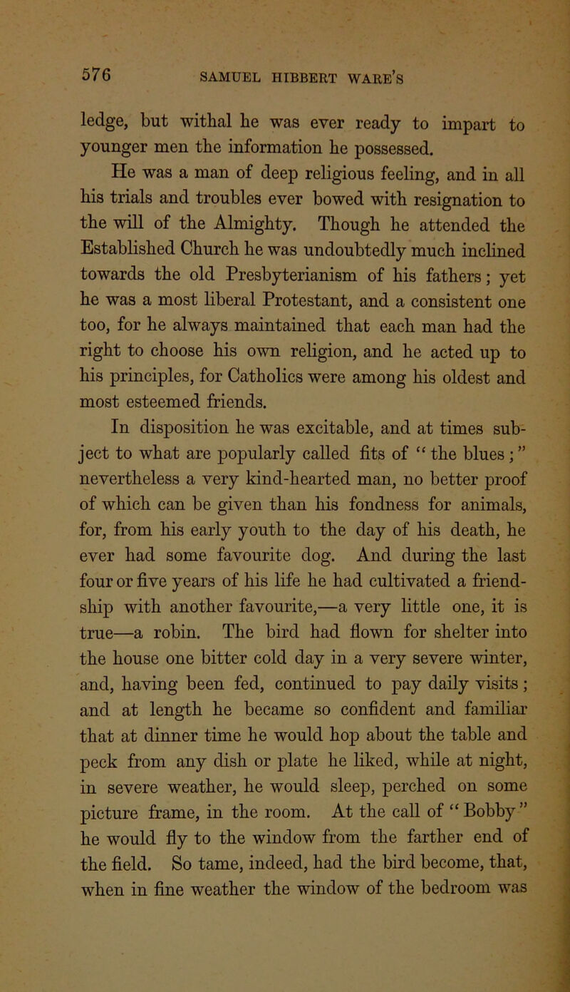 ledge, but withal he was ever ready to impart to younger men the information he possessed. He was a man of deep religious feeling, and in all his trials and troubles ever bowed with resignation to the will of the Almighty. Though he attended the Established Church he was undoubtedly much inclined towards the old Presbyterianism of his fathers; yet he was a most liberal Protestant, and a consistent one too, for he always maintained that each man had the right to choose his own religion, and he acted up to his principles, for Catholics were among his oldest and most esteemed friends. In disposition he was excitable, and at times sub- ject to what are popularly called fits of “ the blues ; ” nevertheless a very kind-hearted man, no better proof of which can be given than his fondness for animals, for, from his early youth to the day of his death, he ever had some favourite dog. And during the last four or five years of his life he had cultivated a friend- ship with another favourite,—a very little one, it is true—a robin. The bird had flown for shelter into the house one bitter cold day in a very severe winter, and, having been fed, continued to pay daily visits; and at length he became so confident and familiar that at dinner time he would hop about the table and peck from any dish or plate he liked, while at night, in severe weather, he would sleep, perched on some picture frame, in the room. At the call of “ Bobby ” he would fly to the window from the farther end of the field. So tame, indeed, had the bird become, that, when in fine weather the window of the bedroom was