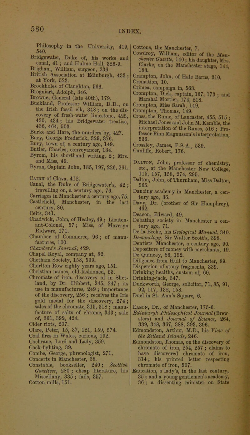 Philosophy in the University. 419, 540. Bridgewater, Duke of, his works and canal, 41 ; and Huline Hall, 326-9. Brigham, William, surgeon, 236. British Association at Edinburgh, 433 ; at York, 523. Brocklioles of Claughton, 566. Brogniart, Adolph, 346. Browne, General (late 40th), 179. Buckland, Professor William, D.D., on the Irish fossil elk, 348; on the dis- covery of fresh-water limestone, 425, 430, 434 ; his Bridgewater treatise, 436, 464, 503. Burke and Hare, the murders by, 427. Bury, George Frederick, 329, 376. Bury, town of, a century ago, 149. Butler, Charles, conveyancer, 134. Byrom, his shorthand writing, 2; Mrs. and Miss, 49. Byron, Captain John, 185, 197, 226, 261. Cairn of Clava, 412. Canal, the Duke of Bridgewater’s, 42 ; travelling on, a century ago, 76. Carriages in Manchester a century ago, 75. Castlefield, Manchester, in the last century, 80. Celts, 341. Chadwick, John, of Healey, 49 ; Lieuten- ant-Colonel, 57; Miss, of Mavesyn Ridware, 171. Chamber of Commerce, 96 ; of manu- factures, 100. Chambers's Journal, 429. Chapel Royal, company at, 82. Chetham Society, 158, 539. Chorlton Row eighty years ago, 151. Christian names, old-fashioned, 53. Chromate of iron, discovery of in Shet- land, by Dr. Hibbert, 245, 247 ; its use in manufactures, 249 ; importance of the discovery, 256 ; receives the Iris gold medal for the discovery, 274; sales of the chromate, 315, 318 ; manu- facture of salts of chrome, 343; sale of, 361, 392, 424. Cider riots, 207. Clare, Peter, 15, 37, 121, 159, 574. Coal fires in Wales, curious, 192. Cochrane, Lord and Lady, 359. Cock-fighting, 39. Combe, George, phrenologist, 271. Concerts in Manchester, 38. Constable, bookseller, 240; Scottish Gazetteer, 280 ; cheap literature, his Miscellany, 335 ; fails, 357. Cotton mills, 151. Cottons, the Manchester, 7. Cowdroy, William, editor of the Man- chester Gazette, 140; his daughter, Mrs. Clarke, on the Manchester stage, 144 183. Crampton, John, of Hale Barns, 310. Cremation, 10. Crimea, campaign in, 563. Crompton, Dick, captain, 167, 173 ; and Marshal Mortier, 174, 218. Crompton, Miss Sarah, 149. Crompton, Thomas, 149. Cross, the Runic, of Lancaster, 455, 515 ; Michael Jones and John M. Kemble, the interpretation of the Runes, 516 ; Pro- fessor Finn Magnusson’s interpretation, 536. Crossley, James, F.S.A., 539. Cunliffe, Robert, 176. Dalton, John, professor of chemistry, etc., at the Manchester New College, 115, 157, 158, 274, 295. Dalton, John, ofTliurnham, Miss Dalton, 565. Dancing academy in Manchester, a cen- tury ago, 36. Davy, Dr. (brother of Sir Humphrey), Deacon, Edward, 49. Debating society in Manchester a cen- tury ago, 71. De la Beche, his Geological Manual, 340. Demonology, Sir Walter Scott’s, 398. Dentists Manchester, a century ago, 90. Depositors of money with merchants, 19. De Quincey, 86, 152. Diligence from Hull to Manchester, 89. Dispersion of stony fragments, 339. Drinking healths, custom of, 60. Drinking-jack, 347. Duckworth, George, solicitor, 71, 85, 91, 92, 117, 132, 158. Duel in St. Ann’s Square, 6. Eason, Dr., of Manchester, 175-6. Edinburgh Philosophical Journal (Brew- sters) and Journal of Science, 264, 339, 348, 367, 388, 393, 396. Edmondston, Arthur, M.D., his View of the Zetland Islands, 246. Edmondston, Thomas, on the discovery of chromate of iron, 254, 257 ; claims to have discovered chromate of iron, 314; his printed letter respecting chromate of iron, 507. Education, a lady’s, in the last century, 35 ; and a young gentlemen’s academy, 36; a dissenting minister on State