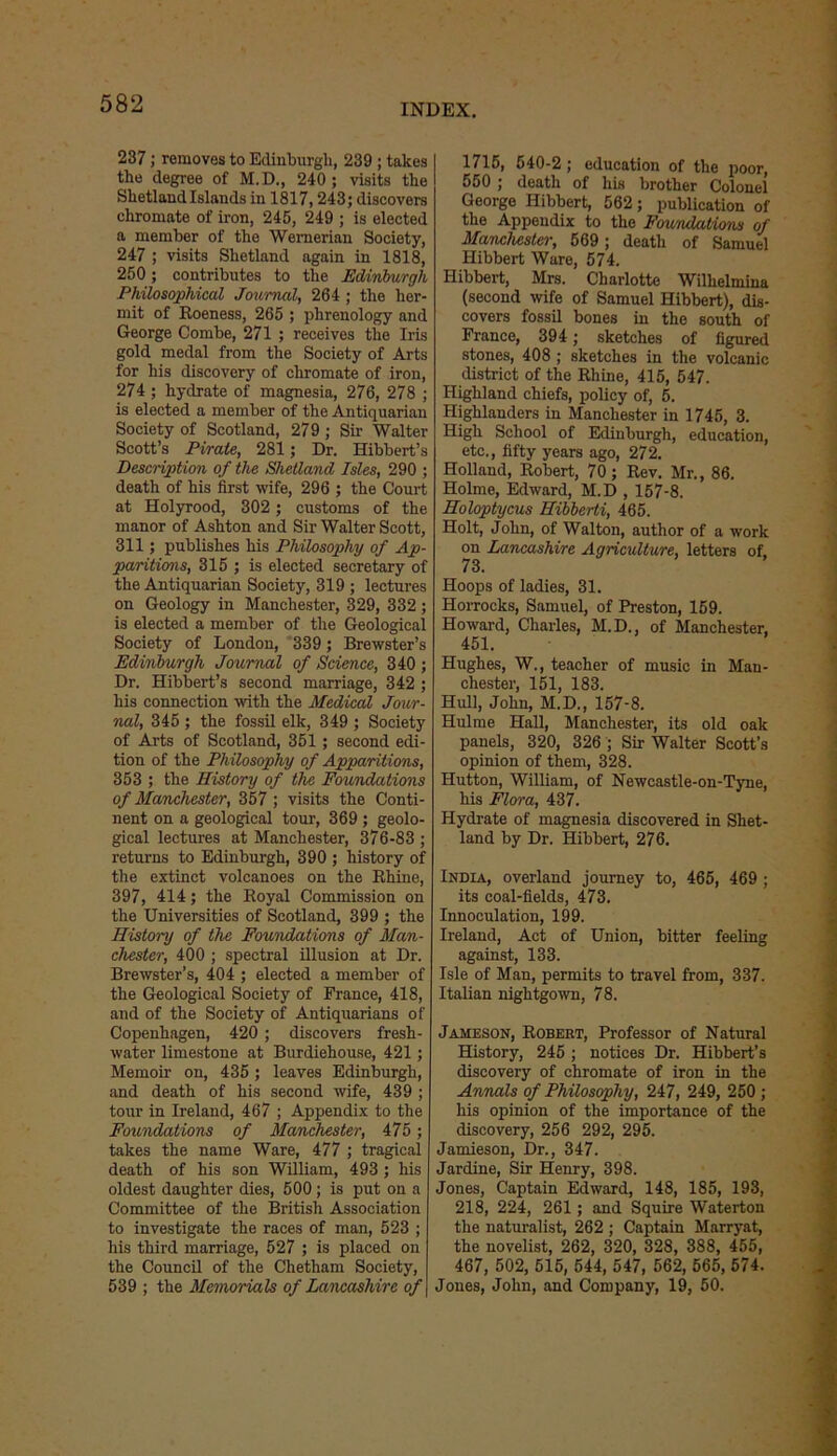 237; removes to Edinburgh, 239 ; takes the degree of M.D., 240; visits the Shetland Islands in 1817,243; discovers chromate of iron, 245, 249 ; is elected a member of the Wernerian Society, 247 ; visits Shetland again in 1818, 250 ; contributes to the Edinburgh Philosophical Journal, 264 ; the her- mit of Eoeness, 265 ; phrenology and George Combe, 271 ; receives the Iris gold medal from the Society of Arts for his discovery of chromate of iron, 274 ; hydrate of magnesia, 276, 278 ; is elected a member of the Antiquarian Society of Scotland, 279 ; Sir Walter Scott’s Pirate, 281; Dr. Hibbert’s Description of the Shetland Isles, 290 ; death of his first wife, 296 ; the Court at Holyrood, 302 ; customs of the manor of Ashton and Sir Walter Scott, 311; publishes his Philosophy of Ap- paritions, 315 ; is elected secretary of the Antiquarian Society, 319 ; lectures on Geology in Manchester, 329, 332 ; is elected a member of the Geological Society of London, 339 ; Brewster’s Edinburgh Journal of Science, 340 ; Dr. Hibbert’s second marriage, 342 ; his connection with the Medical Jour- nal, 345 ; the fossil elk, 349 ; Society of Arts of Scotland, 351; second edi- tion of the Philosophy of Apparitions, 353 ; the History of the Foundations of Manchester, 357 ; visits the Conti- nent on a geological tour, 369 ; geolo- gical lectures at Manchester, 376-83 ; returns to Edinburgh, 390 ; history of the extinct volcanoes on the Rhine, 397, 414; the Royal Commission on the Universities of Scotland, 399 ; the History of the Foundations of Man- chester, 400 ; spectral illusion at Dr. Brewster’s, 404 ; elected a member of the Geological Society of France, 418, and of the Society of Antiquarians of Copenhagen, 420 ; discovers fresh- water limestone at Burdiehouse, 421; Memoir on, 435 ; leaves Edinburgh, and death of his second wife, 439 ; tour in Ireland, 467 ; Appendix to the Foundations of Manchester, 475 ; takes the name Ware, 477 ; tragical death of his son William, 493 ; his oldest daughter dies, 500 ; is put on a Committee of the British Association to investigate the races of man, 523 ; his third marriage, 527 ; is placed on the Council of the Chetham Society, 539 ; the Memorials of Lancashire of 1715, 540-2; education of the poor, 550 ; death of his brother Colonel George Hibbert, 562; publication of the Appendix to the Foundations of Manchester, 569; death of Samuel Hibbert Ware, 574. Hibbert, Mrs. Charlotte Willielmina (second wife of Samuel Hibbert), dis- covers fossil bones in the south of France, 394 ; sketches of figured stones, 408 ; sketches in the volcanic district of the Rhine, 415, 547. Highland chiefs, policy of, 5. Highlanders in Manchester in 1745, 3. High School of Edinburgh, education, etc., fifty years ago, 272. Holland, Robert, 70; Rev. Mr., 86. Holme, Edward, M.D , 157-8. Holoptycus Hibberti, 465. Holt, John, of Walton, author of a work on Lancashire Agriculture, letters of. 73. Hoops of ladies, 31. Horrocks, Samuel, of Preston, 169. Howard, Charles, M.D., of Manchester, 451. Hughes, W., teacher of music in Man- chester, 151, 183. Hull, John, M.D., 157-8. Hulme Hall, Manchester, its old oak panels, 320, 326 ; Sir Walter Scott’s opinion of them, 328. Hutton, William, of Newcastle-on-Tyne, his Flora, 437. Hydrate of magnesia discovered in Shet- land by Dr. Hibbert, 276. India, overland journey to, 465, 469 ; its coal-fields, 473. Innoculation, 199. Ireland, Act of Union, bitter feeling against, 133. Isle of Man, permits to travel from, 337. Italian nightgown, 78. Jameson, Robert, Professor of Natural History, 245 ; notices Dr. Hibbert’s discovery of chromate of iron in the Annals of Philosophy, 247, 249, 250 ; his opinion of the importance of the discovery, 256 292, 295. Jamieson, Dr., 347. Jardine, Sir Henry, 398. Jones, Captain Edward, 148, 185, 193, 218, 224, 261 ; and Squire Waterton the naturalist, 262 ; Captain Marryat, the novelist, 262, 320, 328, 388, 455, 467, 502, 615, 544, 547, 562, 565, 574. Jones, John, and Company, 19, 50.