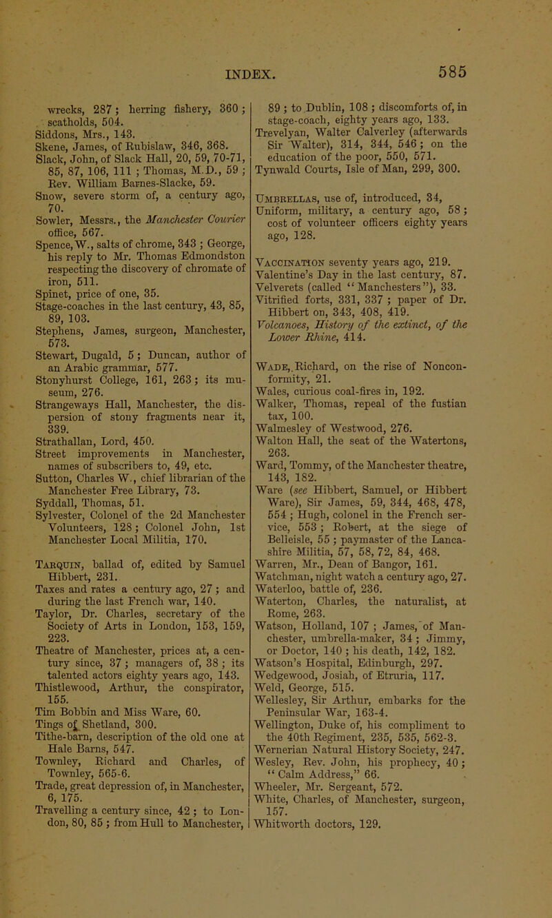 wrecks, 287; herring fishery, 360 ; scatholds, 504. Siddons, Mrs., 143. Skene, James, of Ruhislaw, 346, 368. Slack, John, of Slack Hall, 20, 59, 70-71, 85, 87, 106, 111 ; Thomas, M.D., 59 ; Rev. William Barnes-Slacke, 59. Snow, severe storm of, a century ago, 70. Sowler, Messrs., the Manchester Courier office, 567. Spence, W., salts of chrome, 343 ; George, his reply to Mr. Thomas Edmondston respecting the discovery of chromate of iron, 511. Spinet, price of one, 35. Stage-coaches in the last century, 43, 85, 89, 103. Stephens, James, surgeon, Manchester, 573. Stewart, Dugald, 5; Duncan, author of an Arabic grammar, 577. Stonyhurst College, 161, 263; its mu- seum, 276. Strangeways Hall, Manchester, the dis- persion of stony fragments near it, 339. Strathallan, Lord, 450. Street improvements in Manchester, names of subscribers to, 49, etc. Sutton, Charles W., chief librarian of the Manchester Free Library, 73. Syddall, Thomas, 51. Sylvester, Colonel of the 2d Manchester Volunteers, 128; Colonel John, 1st Manchester Local Militia, 170. Tarquin, ballad of, edited by Samuel Hibbert, 231. Taxes and rates a century ago, 27 ; and during the last French war, 140. Taylor, Dr. Charles, secretary of the Society of Arts in London, 153, 159, 223. Theatre of Manchester, prices at, a cen- tury since, 37; managers of, 38 ; its talented actors eighty years ago, 143. Thistlewood, Arthur, the conspirator, 155. Tim Bobbin and Miss Ware, 60. Tings oj^ Shetland, 300. Tithe-barn, description of the old one at Hale Barns, 547. Townley, Richard and Charles, of Townley, 565-6. Trade, great depression of, in Manchester, 6, 175. Travelling a century since, 42 ; to Lon- I don, 80, 85 ; from Hull to Manchester, I 89 ; to Dublin, 108 ; discomforts of, in stage-coach, eighty years ago, 133. Trevelyan, Walter Calverley (afterwards Sir Walter), 314, 344, 546 ; on the education of the poor, 550, 571. Tynwald Courts, Isle of Man, 299, 300. Umbrellas, use of, introduced, 34, Uniform, military, a century ago, 58 ; cost of volunteer officers eighty years ago, 128. Vaccination seventy years ago, 219. Valentine’s Day in the last century, 87. Velverets (called “ Manchester ”), 33. Vitrified forts, 331, 337 ; paper of Dr. Hibbert on, 343, 408, 419. Volcanoes, History of the extinct, of the Lower Rhine, 414. Wade,.Richard, on the rise of Noncon- formity, 21. Wales, curious coal-fires in, 192. Walker, Thomas, repeal of the fustian tax, 100. Walmesley of Westwood, 276. Walton Hall, the seat of the Watertons, 263. Ward, Tommy, of the Manchester theatre, 143, 182. Ware (see Hibbert, Samuel, or Hibbert Ware), Sir James, 59, 344, 468, 478, 554 ; Hugh, colonel in the French ser- vice, 553 ; Robert, at the siege of Belleisle, 55 ; paymaster of the Lanca- shire Militia, 57, 58, 72, 84, 468. Warren, Mr., Dean of Bangor, 161. Watchman, night watch a century ago, 27. Waterloo, battle of, 236. Waterton, Charles, the naturalist, at Rome, 263. Watson, Holland, 107 ; James, of Man- chester, umbrella-maker, 34; Jimmy, or Doctor, 140 ; his death, 142, 182. Watson’s Hospital, Edinburgh, 297. Wedgewood, Josiah, of Etruria, 117. Weld, George, 515. Wellesley, Sir Arthur, embarks for the Peninsular War, 163-4. Wellington, Duke of, his compliment to the 40th Regiment, 235, 535, 562-3. Wernerian Natural History Society, 247. Wesley, Rev. John, his prophecy, 40; “ Calm Address,” 66. Wheeler, Mr. Sergeant, 572. White, Charles, of Manchester, surgeon, 157. Whitworth doctors, 129.