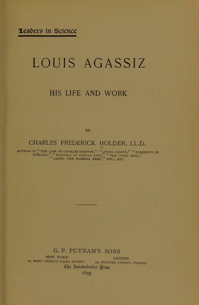 LOUIS AGASSIZ HIS LIFE AND WORK BY CHARLES FREDERICK HOLDER, LL.D. AUTHOR OF “ THE LIFE OF CHARLES DARWIN,” 44 LIVING LIGHTS,” 41 ELEMENTS OF ZOOLOGY,” “MARVELS OF ANIMAL LIFE,” 44 THE IVORY KING,” “ALONG THE FLORIDA REEF,” ETC., ETC. G. P. PUTNAM’S SONS NEW YORK LONDON 27 WEST TWENTY-THIRD STREET 24 BEDFORD STREET, STRAND <£jjt Knickerbocker |)ress 1893