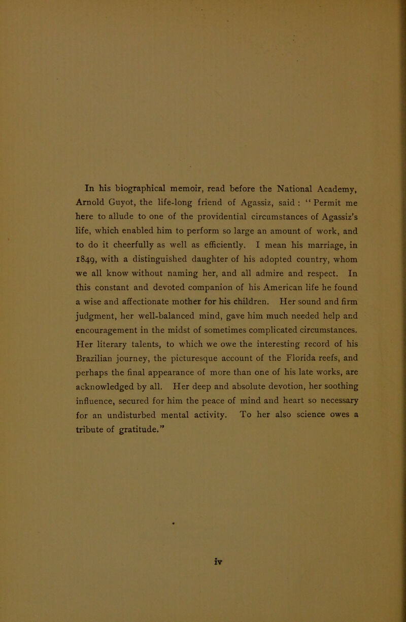 In his biographical memoir, read before the National Academy, Arnold Guyot, the life-long friend of Agassiz, said: “Permit me here to allude to one of the providential circumstances of Agassiz’s life, which enabled him to perform so large an amount of work, and to do it cheerfully as well as efficiently. I mean his marriage, in 1849, with a distinguished daughter of his adopted country, whom we all know without naming her, and all admire and respect. In this constant and devoted companion of his American life he found a wise and affectionate mother for his children. Her sound and firm judgment, her well-balanced mind, gave him much needed help and encouragement in the midst of sometimes complicated circumstances. Her literary talents, to which we owe the interesting record of his Brazilian journey, the picturesque account of the Florida reefs, and perhaps the final appearance of more than one of his late works, are acknowledged by all. Her deep and absolute devotion, her soothing influence, secured for him the peace of mind and heart so necessary for an undisturbed mental activity. To her also science owes a tribute of gratitude.”