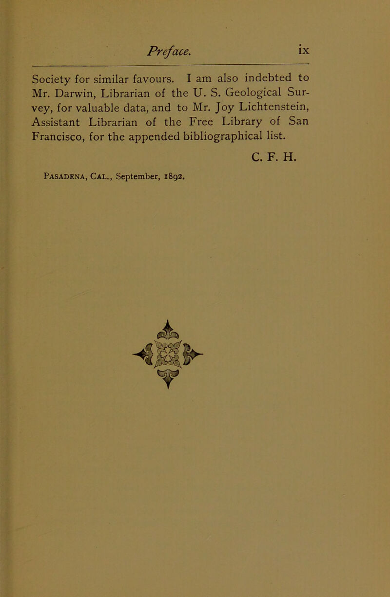 Society for similar favours. I am also indebted to Mr. Darwin, Librarian of the U. S. Geological Sur- vey, for valuable data, and to Mr. Joy Lichtenstein, Assistant Librarian of the Free Library of San Francisco, for the appended bibliographical list. C. F. H. Pasadena, Cal., September, 1892.