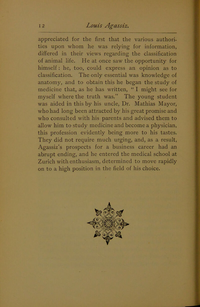 appreciated for the first that the various authori- ties upon whom he was relying for information, differed in their views regarding the classification of animal life. He at once saw the opportunity for himself: he, too, could express an opinion as to classification. The only essential was knowledge of anatomy, and to obtain this he began the study of medicine that, as he has written, “ I might see for myself where the truth was.” The young student was aided in this by his uncle, Dr. Mathias Mayor, who had long been attracted by his great promise and who consulted with his parents and advised them to allow him to study medicine and become a physician, this profession evidently being more to his tastes. They did not require much urging, and, as a result, Agassiz’s prospects for a business career had an abrupt ending, and he entered the medical school at Zurich with enthusiasm, determined to move rapidly on to a high position in the field of his choice.