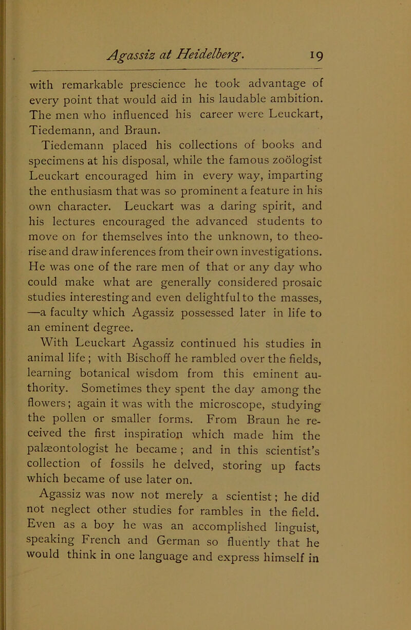 with remarkable prescience he took advantage of every point that would aid in his laudable ambition. The men who influenced his career were Leuckart, Tiedemann, and Braun. Tiedemann placed his collections of books and specimens at his disposal, while the famous zoologist Leuckart encouraged him in every way, imparting the enthusiasm that was so prominent a feature in his own character. Leuckart was a daring spirit, and his lectures encouraged the advanced students to move on for themselves into the unknown, to theo- rise and draw inferences from their own investigations. He was one of the rare men of that or any day who could make what are generally considered prosaic studies interesting and even delightful to the masses, —a faculty which Agassiz possessed later in life to an eminent degree. With Leuckart Agassiz continued his studies in animal life ; with Bischoff he rambled over the fields, learning botanical wisdom from this eminent au- thority. Sometimes they spent the day among the flowers; again it was with the microscope, studying the pollen or smaller forms. From Braun he re- ceived the first inspiration which made him the palaeontologist he became ; and in this scientist’s collection of fossils he delved, storing up facts which became of use later on. Agassiz was now not merely a scientist; he did not neglect other studies for rambles in the field. Even as a boy he was an accomplished linguist, speaking French and German so fluently that he would think in one language and express himself in