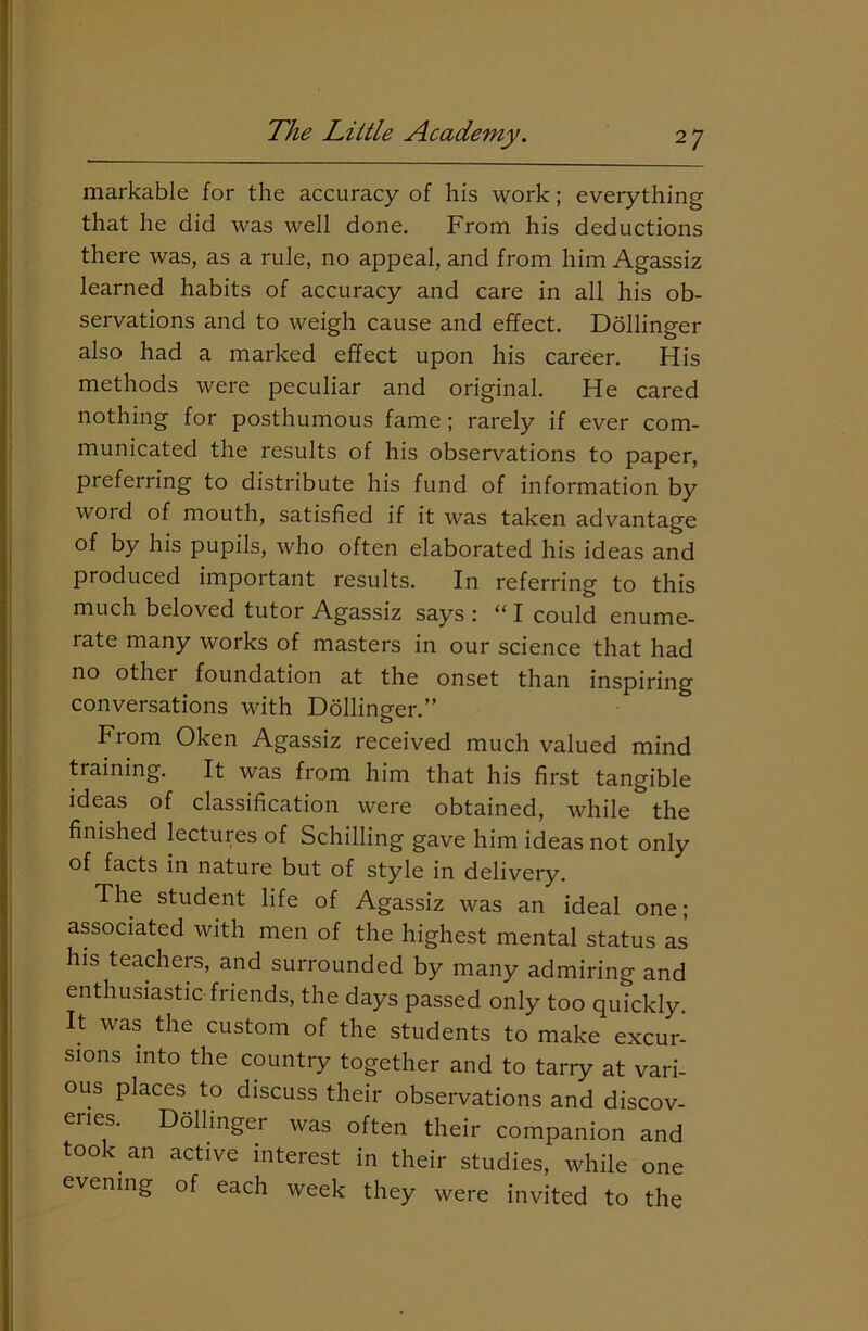 markable for the accuracy of his work; everything that he did was well done. From his deductions there was, as a rule, no appeal, and from him Agassiz learned habits of accuracy and care in all his ob- servations and to weigh cause and effect. Dollinger also had a marked effect upon his career. His methods were peculiar and original. He cared nothing for posthumous fame ; rarely if ever com- municated the results of his observations to paper, preferring to distribute his fund of information by woid of mouth, satisfied if it was taken advantage of by his pupils, who often elaborated his ideas and produced important results. In referring to this much beloved tutor Agassiz says : “ I could enume- rate many works of masters in our science that had no other foundation at the onset than inspiring conversations with Dollinger.” From Oken Agassiz received much valued mind training. It was from him that his first tangible ideas of classification were obtained, while the finished lectures of Schilling gave him ideas not only of facts in nature but of style in delivery. The student life of Agassiz was an ideal one; associated with men of the highest mental status as his teachers, and surrounded by many admiring and enthusiastic friends, the days passed only too quickly. It was the custom of the students to make excur- sions into the country together and to tarry at vari- ous places to discuss their observations and discov- eries. Dollinger was often their companion and took an active interest in their studies, while one evening of each week they were invited to the