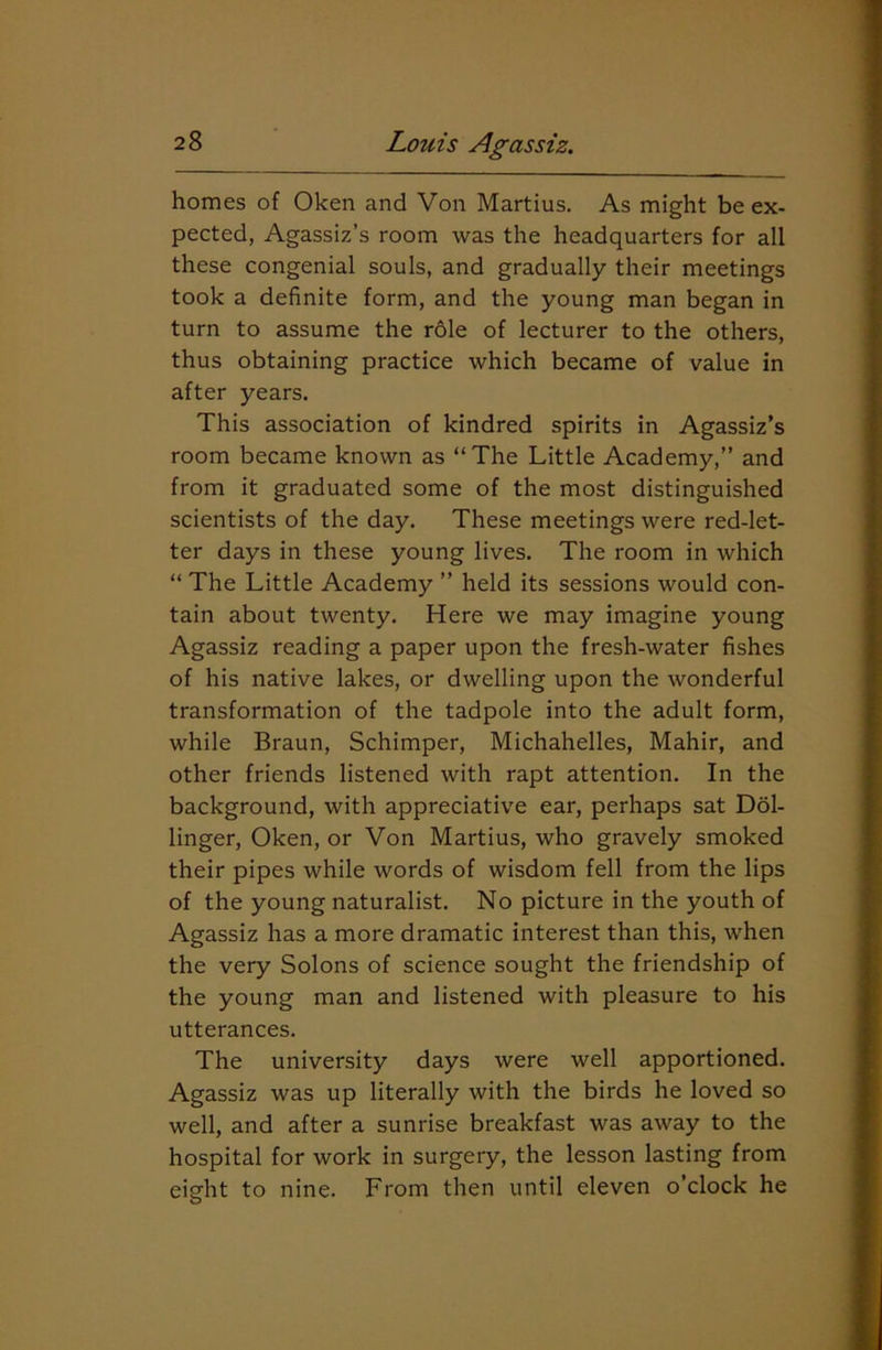 homes of Oken and Von Martius. As might be ex- pected, Agassiz’s room was the headquarters for all these congenial souls, and gradually their meetings took a definite form, and the young man began in turn to assume the role of lecturer to the others, thus obtaining practice which became of value in after years. This association of kindred spirits in Agassiz’s room became known as “The Little Academy,” and from it graduated some of the most distinguished scientists of the day. These meetings were red-let- ter days in these young lives. The room in which “ The Little Academy ” held its sessions would con- tain about twenty. Here we may imagine young Agassiz reading a paper upon the fresh-water fishes of his native lakes, or dwelling upon the wonderful transformation of the tadpole into the adult form, while Braun, Schimper, Michahelles, Mahir, and other friends listened with rapt attention. In the background, with appreciative ear, perhaps sat Dol- linger, Oken, or Von Martius, who gravely smoked their pipes while words of wisdom fell from the lips of the young naturalist. No picture in the youth of Agassiz has a more dramatic interest than this, when the very Solons of science sought the friendship of the young man and listened with pleasure to his utterances. The university days were well apportioned. Agassiz was up literally with the birds he loved so well, and after a sunrise breakfast was away to the hospital for work in surgery, the lesson lasting from eight to nine. From then until eleven o’clock he