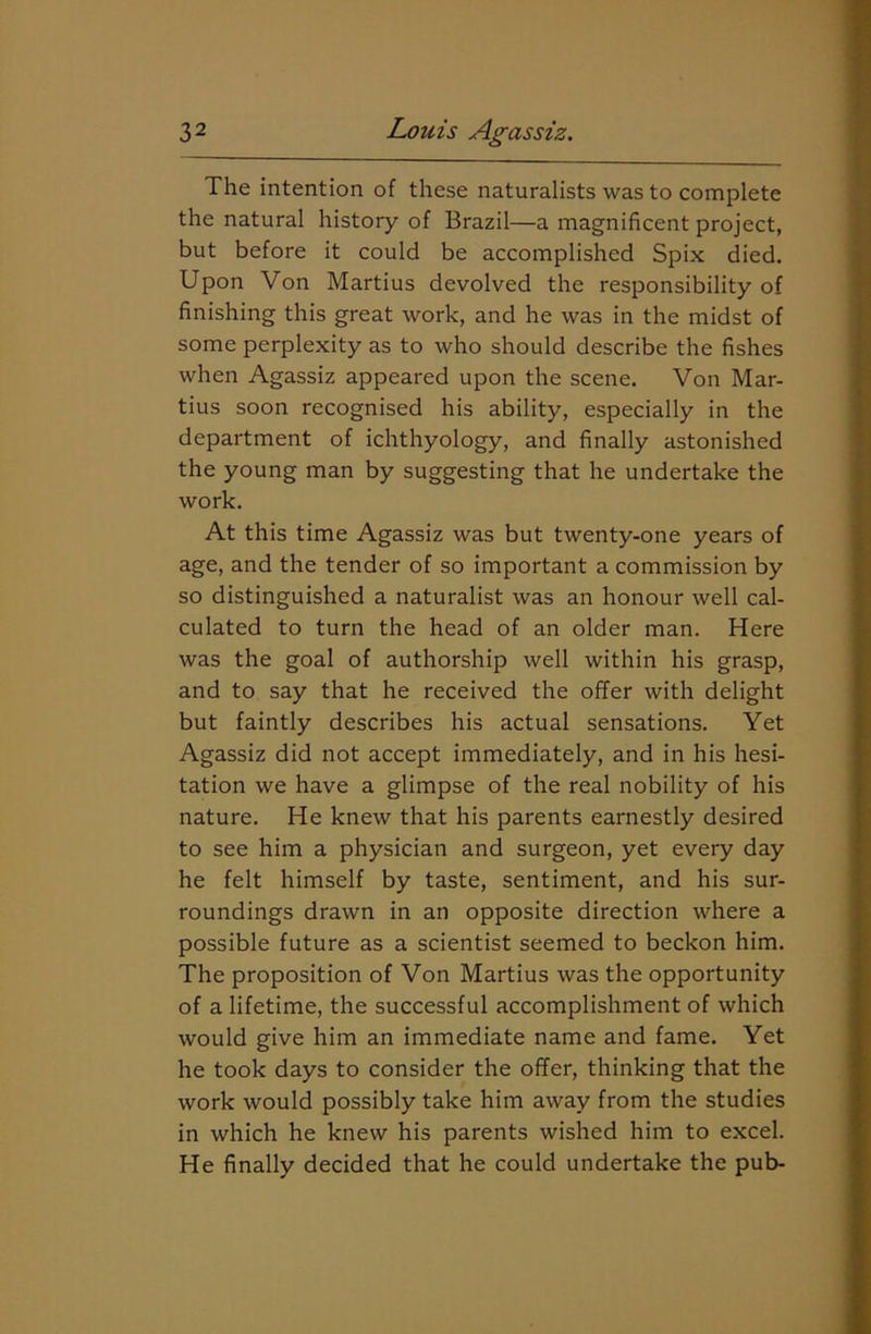 The intention of these naturalists was to complete the natural history of Brazil—a magnificent project, but before it could be accomplished Spix died. Upon Von Martius devolved the responsibility of finishing this great work, and he was in the midst of some perplexity as to who should describe the fishes when Agassiz appeared upon the scene. Von Mar- tius soon recognised his ability, especially in the department of ichthyology, and finally astonished the young man by suggesting that he undertake the work. At this time Agassiz was but twenty-one years of age, and the tender of so important a commission by so distinguished a naturalist was an honour well cal- culated to turn the head of an older man. Here was the goal of authorship well within his grasp, and to say that he received the offer with delight but faintly describes his actual sensations. Yet Agassiz did not accept immediately, and in his hesi- tation we have a glimpse of the real nobility of his nature. He knew that his parents earnestly desired to see him a physician and surgeon, yet every day he felt himself by taste, sentiment, and his sur- roundings drawn in an opposite direction where a possible future as a scientist seemed to beckon him. The proposition of Von Martius was the opportunity of a lifetime, the successful accomplishment of which would give him an immediate name and fame. Yet he took days to consider the offer, thinking that the work would possibly take him away from the studies in which he knew his parents wished him to excel. He finally decided that he could undertake the pub-