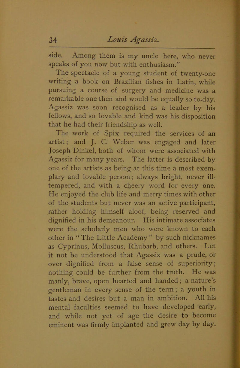 side. Among them is my uncle here, who never speaks of you now but with enthusiasm.” The spectacle of a young student of twenty-one writing a book on Brazilian fishes in Latin, while pursuing a course of surgery and medicine was a remarkable one then and would be equally so to-day. Agassiz was soon recognised as a leader by his fellows, and so lovable and kind was his disposition that he had their friendship as well. The work of Spix required the services of an artist; and J. C. Weber was engaged and later Joseph Dinkel, both of whom were associated with Agassiz for many years. The latter is described by one of the artists as being at this time a most exem- plary and lovable person; always bright, never ill- tempered, and with a cheery word for every one. He enjoyed the club life and merry times with other of the students but never was an active participant, rather holding himself aloof, being reserved and dignified in his demeanour. His intimate associates were the scholarly men who were known to each other in “ The Little Academy ” by such nicknames as Cyprinus, Molluscus, Rhubarb, and others. Let it not be understood that Agassiz was a prude, or over dignified from a false sense of superiority; nothing could be further from the truth. He was manly, brave, open hearted and handed; a nature’s gentleman in every sense of the term ; a youth in tastes and desires but a man in ambition. All his mental faculties seemed to have developed early, and while not yet of age the desire to become eminent was firmly implanted and grew day by day.